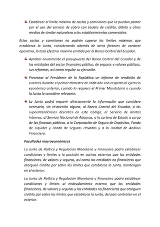 Establecer el límite máximo de costos y comisiones que se puedan pactar
por el uso del servicio de cobro con tarjeta de crédito, débito y otros
medios de similar naturaleza a los establecimientos comerciales.
Estos costos y comisiones no podrán superar los límites máximos que
establezca la Junta, considerando además de otros factores de carácter
operativo, la tasa efectiva máxima emitida por el Banco Central del Ecuador.
Aprobar anualmente el presupuesto del Banco Central del Ecuador y de
las entidades del sector financiero público, de seguros y valores públicas,
sus reformas, así como regular su ejecución.
Presentar al Presidente de la República un informe de rendición de
cuentas durante el primer trimestre de cada año con respecto al ejercicio
económico anterior, cuando lo requiera el Primer Mandatario o cuando
la Junta lo considere relevante.
La Junta podrá requerir directamente la información que considere
necesaria, sin restricción alguna, al Banco Central del Ecuador, a las
superintendencias descritas en este Código, al Servicio de Rentas
Internas, al Servicio Nacional de Aduanas, a la cartera de Estado a cargo
de las finanzas públicas, a la Corporación de Seguro de Depósitos, Fondo
de Liquidez y Fondo de Seguros Privados y a la Unidad de Análisis
Financiero.
Facultades macroeconómicas
La Junta de Política y Regulación Monetaria y Financiera podrá establecer
condiciones y límites a la posición en activos externos que las entidades
financieras, de valores y seguros, así como las entidades no financieras que
otorguen crédito por sobre los límites que establezca la Junta, mantengan
en el exterior.
La Junta de Política y Regulación Monetaria y Financiera podrá establecer
condiciones y límites al endeudamiento externo que las entidades
financieras, de valores y seguros y las entidades no financieras que otorguen
crédito por sobre los límites que establezca la Junta, del país contraten en el
exterior.
 