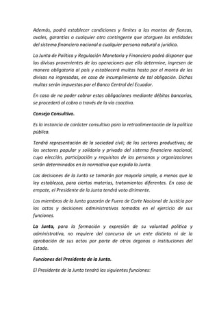 Además, podrá establecer condiciones y límites a los montos de fianzas,
avales, garantías o cualquier otro contingente que otorguen las entidades
del sistema financiero nacional a cualquier persona natural o jurídica.
La Junta de Política y Regulación Monetaria y Financiera podrá disponer que
las divisas provenientes de las operaciones que ella determine, ingresen de
manera obligatoria al país y establecerá multas hasta por el monto de las
divisas no ingresadas, en caso de incumplimiento de tal obligación. Dichas
multas serán impuestas por el Banco Central del Ecuador.
En caso de no poder cobrar estas obligaciones mediante débitos bancarios,
se procederá al cobro a través de la vía coactiva.
Consejo Consultivo.
Es la instancia de carácter consultivo para la retroalimentación de la política
pública.
Tendrá representación de la sociedad civil; de los sectores productivos; de
los sectores popular y solidario y privado del sistema financiero nacional,
cuya elección, participación y requisitos de las personas y organizaciones
serán determinados en la normativa que expida la Junta.
Las decisiones de la Junta se tomarán por mayoría simple, a menos que la
ley establezca, para ciertas materias, tratamientos diferentes. En caso de
empate, el Presidente de la Junta tendrá voto dirimente.
Los miembros de la Junta gozarán de Fuero de Corte Nacional de Justicia por
los actos y decisiones administrativas tomadas en el ejercicio de sus
funciones.
La Junta, para la formación y expresión de su voluntad política y
administrativa, no requiere del concurso de un ente distinto ni de la
aprobación de sus actos por parte de otros órganos o instituciones del
Estado.
Funciones del Presidente de la Junta.
El Presidente de la Junta tendrá las siguientes funciones:
 