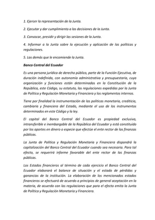 1. Ejercer la representación de la Junta.
2. Ejecutar y dar cumplimiento a las decisiones de la Junta.
3. Convocar, presidir y dirigir las sesiones de la Junta.
4. Informar a la Junta sobre la ejecución y aplicación de las políticas y
regulaciones.
5. Las demás que le encomiende la Junta.
Banco Central del Ecuador
Es una persona jurídica de derecho público, parte de la Función Ejecutiva, de
duración indefinida, con autonomía administrativa y presupuestaria, cuya
organización y funciones están determinadas en la Constitución de la
República, este Código, su estatuto, las regulaciones expedidas por la Junta
de Política y Regulación Monetaria y Financiera y los reglamentos internos.
Tiene por finalidad la instrumentación de las políticas monetaria, crediticia,
cambiaria y financiera del Estado, mediante el uso de los instrumentos
determinados en este Código y la ley.
El capital del Banco Central del Ecuador es propiedad exclusiva,
intransferible e inembargable de la República del Ecuador y está constituido
por los aportes en dinero o especie que efectúe el ente rector de las finanzas
públicas.
La Junta de Política y Regulación Monetaria y Financiera dispondrá la
capitalización del Banco Central del Ecuador cuando sea necesaria. Para tal
efecto, se requerirá informe favorable del ente rector de las finanzas
públicas.
Los Estados financieros al término de cada ejercicio el Banco Central del
Ecuador elaborará el balance de situación y el estado de pérdidas y
ganancias de la institución. La elaboración de los mencionados estados
financieros se efectuará de acuerdo a principios de general aceptación en la
materia, de acuerdo con las regulaciones que para el efecto emita la Junta
de Política y Regulación Monetaria y Financiera.
 