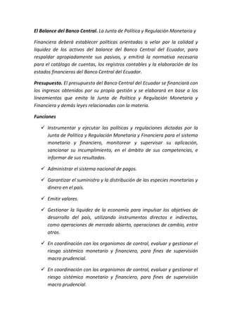 El Balance del Banco Central. La Junta de Política y Regulación Monetaria y
Financiera deberá establecer políticas orientadas a velar por la calidad y
liquidez de los activos del balance del Banco Central del Ecuador, para
respaldar apropiadamente sus pasivos, y emitirá la normativa necesaria
para el catálogo de cuentas, los registros contables y la elaboración de los
estados financieros del Banco Central del Ecuador.
Presupuesto. El presupuesto del Banco Central del Ecuador se financiará con
los ingresos obtenidos por su propia gestión y se elaborará en base a los
lineamientos que emita la Junta de Política y Regulación Monetaria y
Financiera y demás leyes relacionadas con la materia.
Funciones
 Instrumentar y ejecutar las políticas y regulaciones dictadas por la
Junta de Política y Regulación Monetaria y Financiera para el sistema
monetario y financiero, monitorear y supervisar su aplicación,
sancionar su incumplimiento, en el ámbito de sus competencias, e
informar de sus resultados.
 Administrar el sistema nacional de pagos.
 Garantizar el suministro y la distribución de las especies monetarias y
dinero en el país.
 Emitir valores.
 Gestionar la liquidez de la economía para impulsar los objetivos de
desarrollo del país, utilizando instrumentos directos e indirectos,
como operaciones de mercado abierto, operaciones de cambio, entre
otros.
 En coordinación con los organismos de control, evaluar y gestionar el
riesgo sistémico monetario y financiero, para fines de supervisión
macro prudencial.
 En coordinación con los organismos de control, evaluar y gestionar el
riesgo sistémico monetario y financiero, para fines de supervisión
macro prudencial.
 