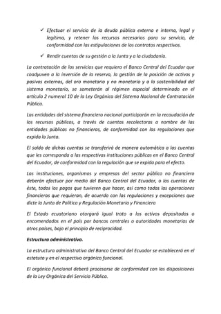  Efectuar el servicio de la deuda pública externa e interna, legal y
legítima, y retener los recursos necesarios para su servicio, de
conformidad con las estipulaciones de los contratos respectivos.
 Rendir cuentas de su gestión a la Junta y a la ciudadanía.
La contratación de los servicios que requiera el Banco Central del Ecuador que
coadyuven a la inversión de la reserva, la gestión de la posición de activos y
pasivos externos, del oro monetario y no monetario y a la sostenibilidad del
sistema monetario, se someterán al régimen especial determinado en el
artículo 2 numeral 10 de la Ley Orgánica del Sistema Nacional de Contratación
Pública.
Las entidades del sistema financiero nacional participarán en la recaudación de
los recursos públicos, a través de cuentas recolectoras a nombre de las
entidades públicas no financieras, de conformidad con las regulaciones que
expida la Junta.
El saldo de dichas cuentas se transferirá de manera automática a las cuentas
que les corresponda a las respectivas instituciones públicas en el Banco Central
del Ecuador, de conformidad con la regulación que se expida para el efecto.
Las instituciones, organismos y empresas del sector público no financiero
deberán efectuar por medio del Banco Central del Ecuador, o las cuentas de
éste, todos los pagos que tuvieren que hacer, así como todas las operaciones
financieras que requieran, de acuerdo con las regulaciones y excepciones que
dicte la Junta de Política y Regulación Monetaria y Financiera
El Estado ecuatoriano otorgará igual trato a los activos depositados o
encomendados en el país por bancos centrales o autoridades monetarias de
otros países, bajo el principio de reciprocidad.
Estructura administrativa.
La estructura administrativa del Banco Central del Ecuador se establecerá en el
estatuto y en el respectivo orgánico funcional.
El orgánico funcional deberá procesarse de conformidad con las disposiciones
de la Ley Orgánica del Servicio Público.
 