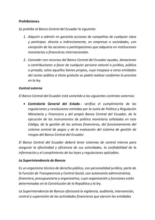 Prohibiciones.
Se prohíbe al Banco Central del Ecuador lo siguiente:
1. Adquirir o admitir en garantía acciones de compañías de cualquier clase
y participar, directa o indirectamente, en empresas o sociedades, con
excepción de las acciones o participaciones que adquiera en instituciones
monetarias o financieras internacionales.
2. Conceder con recursos del Banco Central del Ecuador ayudas, donaciones
o contribuciones a favor de cualquier persona natural o jurídica, pública
o privada, salvo aquellos bienes propios, cuyo traspaso a otras entidades
del sector público a título gratuito se podrá realizar conforme lo previsto
en la ley.
Control externo
El Banco Central del Ecuador está sometido a los siguientes controles externos:
 Contraloría General del Estado.- verifica el cumplimiento de las
regulaciones y resoluciones emitidas por la Junta de Política y Regulación
Monetaria y Financiera y del propio Banco Central del Ecuador, de la
ejecución de los instrumentos de política monetaria señalados en este
Código, de la gestión de los activos financieros, del funcionamiento del
sistema central de pagos y de la evaluación del sistema de gestión de
riesgos del Banco Central del Ecuador.
El Banco Central del Ecuador deberá tener sistemas de control interno para
asegurar la efectividad y eficiencia de sus actividades, la confiabilidad de la
información y el cumplimiento de las leyes y regulaciones aplicables.
La Superintendencia de Bancos
Es un organismo técnico de derecho público, con personalidad jurídica, parte de
la Función de Transparencia y Control Social, con autonomía administrativa,
financiera, presupuestaria y organizativa, cuya organización y funciones están
determinadas en la Constitución de la República y la ley.
La Superintendencia de Bancos efectuará la vigilancia, auditoría, intervención,
control y supervisión de las actividades financieras que ejercen las entidades
 