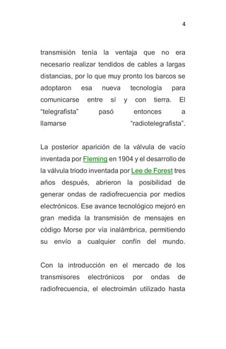 4
transmisión tenía la ventaja que no era
necesario realizar tendidos de cables a largas
distancias, por lo que muy pronto los barcos se
adoptaron esa nueva tecnología para
comunicarse entre sí y con tierra. El
“telegrafista” pasó entonces a
llamarse “radiotelegrafista”.
La posterior aparición de la válvula de vacío
inventada por Fleming en 1904 y el desarrollo de
la válvula triodo inventada por Lee de Forest tres
años después, abrieron la posibilidad de
generar ondas de radiofrecuencia por medios
electrónicos. Ese avance tecnológico mejoró en
gran medida la transmisión de mensajes en
código Morse por vía inalámbrica, permitiendo
su envío a cualquier confín del mundo.
Con la introducción en el mercado de los
transmisores electrónicos por ondas de
radiofrecuencia, el electroimán utilizado hasta
 