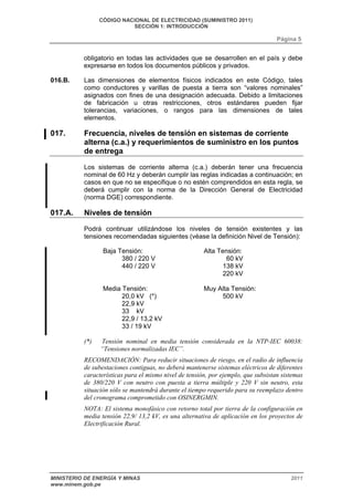 CÓDIGO NACIONAL DE ELECTRICIDAD (SUMINISTRO 2011) 
SECCIÓN 1: INTRODUCCIÓN 
Página 5 
obligatorio en todas las actividades que se desarrollen en el país y debe 
expresarse en todos los documentos públicos y privados. 
016.B. Las dimensiones de elementos físicos indicados en este Código, tales 
como conductores y varillas de puesta a tierra son “valores nominales” 
asignados con fines de una designación adecuada. Debido a limitaciones 
de fabricación u otras restricciones, otros estándares pueden fijar 
tolerancias, variaciones, o rangos para las dimensiones de tales 
elementos. 
017. Frecuencia, niveles de tensión en sistemas de corriente 
alterna (c.a.) y requerimientos de suministro en los puntos 
de entrega 
Los sistemas de corriente alterna (c.a.) deberán tener una frecuencia 
nominal de 60 Hz y deberán cumplir las reglas indicadas a continuación; en 
casos en que no se especifique o no estén comprendidos en esta regla, se 
deberá cumplir con la norma de la Dirección General de Electricidad 
(norma DGE) correspondiente. 
017.A. Niveles de tensión 
Podrá continuar utilizándose los niveles de tensión existentes y las 
tensiones recomendadas siguientes (véase la definición Nivel de Tensión): 
Baja Tensión: 
380 / 220 V 
440 / 220 V 
Media Tensión: 
20,0 kV (*) 
22,9 kV 
33 kV 
22,9 / 13,2 kV 
33 / 19 kV 
Alta Tensión: 
60 kV 
138 kV 
220 kV 
Muy Alta Tensión: 
500 kV 
(*) Tensión nominal en media tensión considerada en la NTP-IEC 60038: 
“Tensiones normalizadas IEC”. 
RECOMENDACIÓN: Para reducir situaciones de riesgo, en el radio de influencia 
de subestaciones contiguas, no deberá mantenerse sistemas eléctricos de diferentes 
características para el mismo nivel de tensión, por ejemplo, que subsistan sistemas 
de 380/220 V con neutro con puesta a tierra múltiple y 220 V sin neutro, esta 
situación sólo se mantendrá durante el tiempo requerido para su reemplazo dentro 
del cronograma comprometido con OSINERGMIN. 
NOTA: El sistema monofásico con retorno total por tierra de la configuración en 
media tensión 22,9/ 13,2 kV, es una alternativa de aplicación en los proyectos de 
Electrificación Rural. 
MINISTERIO DE ENERGÍA Y MINAS 2011 
www.minem.gob.pe 
 