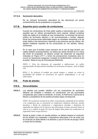 CÓDIGO NACIONAL DE ELECTRICIDAD (SUMINISTRO 2011) 
PARTE 2 REGLAS DE SEGURIDAD PARA LA INSTALACIÓN Y MANTENIMIENTO 
DE LINEAS AÉREAS DE SUMINISTRO ELÉCTRICO Y COMUNICACIONES 
Pagina 95 
217.A.5. Iluminación decorativa 
No se colocará iluminación decorativa en las estructuras sin previo 
consentimiento de los propietarios y ocupantes. 
217.B. Soportes poco usuales de conductores 
Cuando los conductores de línea estén sujetos a estructuras que no sean 
aquellas que se utilizan principalmente como soporte, deberá cumplirse 
todas las reglas en la medida en que corresponda. La empresa de servicio 
público de suministro eléctrico o de comunicaciones o ambas, deberán 
tomar las precauciones adicionales según se considere necesarias a fin de 
evitar daños a las estructuras o lesiones a las personas que las utilizan. No 
deberá instalarse soportes de los conductores en: los árboles, techos, 
chimeneas. 
En el caso que el tendido (caso exclusivo de la red de baja tensión con 
cables aislados autosoportados), se realice por pared ubicada en el o fuera 
del límite de propiedad; se deberá cumplir las distancias de seguridad 
indicadas en Figura 217-1 y tomar las precauciones necesarias para no 
incurrir en situaciones inseguras e impedir el mantenimiento, inclusive el de 
la pared. Véase la Ley de Concesiones Eléctricas. 
NOTA 1: Para las distancias de seguridad a edificaciones, de cables 
autosoportados de baja tensión instalados en estructuras de soporte, véase la Regla 
234. 
NOTA 2: Se utilizará el tendido por pared siempre y cuando no exista la 
posibilidad del tendido en estructuras de soporte independiente o en red 
subterránea. 
218. Poda de árboles 
218.A. Generalidades 
218.A.1. Los árboles que puedan interferir con los conductores de suministro 
deberán ser podados o retirados en coordinación con las autoridades 
competentes que cuidan el ambiente, el ornato, el Patrimonio Cultural de la 
Nación y propietarios de los predios privados según corresponda. 
NOTA: El crecimiento normal de un árbol, el movimiento combinado de los árboles 
y los conductores que se encuentren en condiciones climáticas adversas, tensión 
mecánica y flecha de conductores a temperaturas elevadas y distancias de 
seguridad son algunos de los factores que determinan el punto necesario hasta el 
cual se va a realizar la poda. En casos de litigios debe primar las condiciones de 
seguridad contra riesgo eléctrico. 
218.A.2. Donde la poda o retiro no resulte práctico, se deberá separar el conductor 
de los árboles con materiales o dispositivos adecuados a fin de evitar que 
el conductor se dañe debido a la abrasión y que el circuito se ponga a tierra 
a través de los árboles. 
MINISTERIO DE ENERGÍA Y MINAS 2011 
www.minem.gob.pe 
 