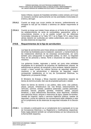 CÓDIGO NACIONAL DE ELECTRICIDAD (SUMINISTRO 2011) 
PARTE 2 REGLAS DE SEGURIDAD PARA LA INSTALACIÓN Y MANTENIMIENTO 
DE LINEAS AÉREAS DE SUMINISTRO ELÉCTRICO Y COMUNICACIONES 
Pagina 97 
bases militares, equipos de hospitales sensibles a estos campos; por lo que 
es necesario coordinar oportunamente con las autoridades involucradas en 
el tema y del lugar. 
219.A.2. Cuando se tenga que cruzar predios de terceros, preferentemente se 
escogerá la ruta por los linderos o extremos sin afectar mayormente al 
predio. 
219.A.3. Cuando se tenga que instalar líneas aéreas en el frente de los predios de 
los establecimientos de venta de combustibles, gasocentros, grifos o 
consumidores directos, y no es posible cumplir con las distancias 
horizontales indicadas en la Tabla 127-1 de la Regla 127.A, estas líneas 
aéreas deberán ser sustituidas por cables subterráneos, para cumplir con 
las tales distancias de seguridad. 
219.B. Requerimientos de la faja de servidumbre 
Las fajas de servidumbre para líneas aéreas se establecen con el propósito 
de brindar las facilidades para la instalación, operación y mantenimiento de 
las instalaciones eléctricas de las empresas concesionarias, así como 
también para salvaguardar la seguridad pública, es decir, la integridad 
física de las personas y bienes, frente a situaciones de riesgo eléctrico-mecánico. 
Los gobiernos locales, regionales y central, así como otras entidades 
encargadas de la aprobación de proyectos de habilitaciones urbanas, de 
edificaciones en general, de transporte y otros similares, deberán observar, 
cumplir y hacer cumplir los criterios técnicos de seguridad eléctrica y 
mecánica, y de servidumbres o distancias de seguridad –según 
corresponda- establecidos en la Ley de Concesiones Eléctricas, su 
Reglamento y el presente Código. 
El Ministerio de Energía y Minas impondrá servidumbres respecto de 
bienes de dominio privado, bien sea de propiedad particular o estatal. 
Sobre los bienes de dominio o uso público, tales como: vías públicas, 
plazas, parques, infraestructura vial, vías férreas, estacionamiento de 
vehículos, caminos, veredas, paraderos peatonales, puentes peatonales, 
alamedas, bancas, pérgolas, glorietas, miradores, piletas, parques 
temáticos, y otras edificaciones decorativas, lozas deportivas, mobiliario 
para ejercicios físicos, tanques o reservorios de agua, casetas de bombeo, 
canales de irrigación, baños o servicios higiénicos públicos, casetas de 
seguridad, y torres de vigilancia; los concesionarios están obligados a velar 
por el cumplimiento de las distancias de seguridad indicadas en la Sección 
23. 
. 
219.B.1. Lo indicado a continuación es un complemento de lo expresado en la Ley 
de Concesiones Eléctricas y su Reglamento y modificatorias respectivas. 
Estas reglas deberán también ser complementadas con las indicaciones de 
la Norma DGE respectiva. 
MINISTERIO DE ENERGÍA Y MINAS 2011 
www.minem.gob.pe 
 