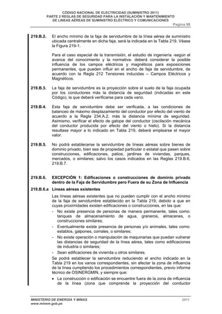 CÓDIGO NACIONAL DE ELECTRICIDAD (SUMINISTRO 2011) 
PARTE 2 REGLAS DE SEGURIDAD PARA LA INSTALACIÓN Y MANTENIMIENTO 
DE LINEAS AÉREAS DE SUMINISTRO ELÉCTRICO Y COMUNICACIONES 
Pagina 98 
219.B.2. El ancho mínimo de la faja de servidumbre de la línea aérea de suministro 
ubicada centralmente en dicha faja, será la indicada en la Tabla 219. Véase 
la Figura 219-1. 
Para el caso especial de la transmisión, el estudio de ingeniería -según el 
avance del conocimiento y la normativa- deberá considerar la posible 
influencia de los campos eléctricos y magnéticos para exposiciones 
permanentes, que pueden influir en el ancho de faja de servidumbre, de 
acuerdo con la Regla 212 Tensiones inducidas – Campos Eléctricos y 
Magnéticos. 
219.B.3. La faja de servidumbre es la proyección sobre el suelo de la faja ocupada 
por los conductores más la distancia de seguridad (indicadas en este 
Código), la que deberá verificarse para cada vano. 
219.B.4. Esta faja de servidumbre debe ser verificada, a las condiciones de 
balanceo de máximo desplazamiento del conductor por efecto del viento de 
acuerdo a la Regla 234.A.2, más la distancia mínima de seguridad. 
Asimismo, verificar el efecto de galope del conductor (oscilación mecánica 
del conductor producida por efecto del viento o hielo). Si la distancia 
resultase mayor a lo indicado en Tabla 219, deberá emplearse el mayor 
valor. 
219.B.5. No podrá establecerse la servidumbre de líneas aéreas sobre bienes de 
dominio privado, bien sea de propiedad particular o estatal que pasen sobre 
construcciones, edificaciones, patios, jardines de viviendas, parques, 
mercados, o similares; salvo los casos indicados en las Reglas 219.B.6, 
219.B.7. 
219.B.6. EXCEPCIÓN 1: Edificaciones o construcciones de dominio privado 
dentro de la Faja de Servidumbre pero Fuera de su Zona de Influencia 
219.B.6.a Líneas aéreas existentes 
Las líneas aéreas existentes que no pueden cumplir con el ancho mínimo 
de la faja de servidumbre establecido en la Tabla 219, debido a que en 
cuyas proximidades existen edificaciones o construcciones, en las que: 
- No existe presencia de personas de manera permanente, tales como: 
tanques de almacenamiento de agua, graneros, almacenes, o 
construcciones similares; 
- Eventualmente existe presencia de personas y/o animales, tales como: 
establos, galpones, corrales, o similares; 
- No existe operación o manipulación de maquinarias que puedan vulnerar 
las distancias de seguridad de la línea aérea, tales como edificaciones 
de industria o similares; 
- Sean edificaciones de vivienda u otros similares. 
Se podrá establecer la servidumbre reduciendo el ancho indicado en la 
Tabla 219 en los vanos correspondientes, sin afectar la zona de influencia 
de la línea cumpliendo los procedimientos correspondientes, previo informe 
técnico de OSINERGMIN, y siempre que: 
• La construcción o edificación se encuentre fuera de la zona de influencia 
de la línea (zona que comprende la proyección del conductor 
MINISTERIO DE ENERGÍA Y MINAS 2011 
www.minem.gob.pe 
 