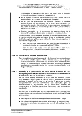 CÓDIGO NACIONAL DE ELECTRICIDAD (SUMINISTRO 2011) 
PARTE 2 REGLAS DE SEGURIDAD PARA LA INSTALACIÓN Y MANTENIMIENTO 
DE LINEAS AÉREAS DE SUMINISTRO ELÉCTRICO Y COMUNICACIONES 
Pagina 99 
considerando la desviación por efecto del viento, más la distancia 
horizontal de seguridad). Véase la Figura 219.B−1. 
• No se superen los Valores Máximos de Exposición a Campos Eléctricos 
y Magnéticos a 60 Hz dados en la tabla de la Regla 212. 
• En el caso de edificaciones de vivienda, industria o similares, 
semestralmente, el concesionario de la línea aérea recuerde -por 
comunicación escrita- al propietario o al responsable de los ocupantes 
del predio, los cuidados y limitaciones que deben tener para evitar riesgo 
eléctrico o accidente. 
• Queden precisados en el documento de establecimiento de la 
servidumbre, cada uno de los casos en los vanos correspondientes. 
Cada uno de los casos deberá ser analizado de manera independiente, con 
la correspondiente justificación técnica en la que se incluyan los cálculos 
justificativos, planos, gráficos, y se detallen las distancias de seguridad de 
acuerdo a la Regla 219.B.4. 
− Para los casos de líneas aéreas con servidumbres establecidas, la 
justificación técnica será presentada a OSINERGMIN. 
− Para los casos de líneas aéreas sin servidumbre o con tramos 
exceptuados la justificación técnica será presentada a la DGE. 
219.B.6.b Líneas aéreas nuevas o repotenciadas 
Para el establecimiento de la servidumbre de líneas aéreas repotenciadas a 
un nivel de tensión superior o líneas aéreas nuevas, que no puedan 
cumplir con el ancho mínimo de la faja de servidumbre establecido en la 
Tabla 219, debido a que en cuyas proximidades existen edificaciones o 
construcciones, se pueden aplicar los mismos criterios señalados en la 
Regla 219.B.6.a. 
219.B.7. EXCEPCIÓN 2: Servidumbres en líneas aéreas existentes en cuya 
zona de influencia, existan edificaciones o construcciones de dominio 
privado en las que hay presencia de personas 
En las líneas aéreas existentes en cuya zona de influencia, existan 
edificaciones o construcciones de dominio privado, bien sea de propiedad 
particular o estatal, en las que hay presencia de personas, se podrá 
excepcionalmente imponer servidumbre. Las solicitudes para el 
establecimiento o regularización de la servidumbre deberán ser 
presentadas a la Dirección General de Electricidad, para su respectiva 
aprobación. 
En este caso se establecerá o regularizará la servidumbre cumpliendo los 
procedimientos correspondientes, previo informe técnico de OSINERGMIN, 
y siempre que: 
• Se cumplan las distancias de seguridad establecidas en el Código; 
• Se establezcan medidas orientadas a la seguridad de las estructuras y 
conductores en el vano en cuestión, así como la adecuada protección 
eléctrica; 
MINISTERIO DE ENERGÍA Y MINAS 2011 
www.minem.gob.pe 
 