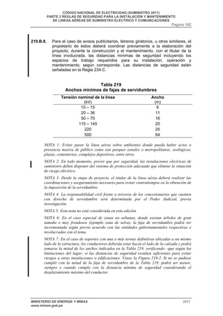 CÓDIGO NACIONAL DE ELECTRICIDAD (SUMINISTRO 2011) 
PARTE 2 REGLAS DE SEGURIDAD PARA LA INSTALACIÓN Y MANTENIMIENTO 
DE LINEAS AÉREAS DE SUMINISTRO ELÉCTRICO Y COMUNICACIONES 
Pagina 102 
219.B.8. Para el caso de avisos publicitarios, letreros giratorios, u otros similares, el 
propietario de éstos deberá coordinar previamente a la elaboración del 
proyecto, durante la construcción y el mantenimiento, con el titular de la 
línea involucrada, las distancias mínimas de seguridad incluyendo los 
espacios de trabajo requeridos para su instalación, operación y 
mantenimiento, según corresponda. Las distancias de seguridad están 
señaladas en la Regla 234.C. 
Tabla 219 
Anchos mínimos de fajas de servidumbres 
Tensión nominal de la línea 
(kV) 
Ancho 
(m) 
10 – 15 6 
20 – 36 11 
50 – 70 16 
115 – 145 20 
220 25 
500 64 
NOTA 1: Evitar pasar la línea aérea sobre ambientes donde pueda haber actos o 
presencia masiva de público como son parques zonales o metropolitanos, zoológicos, 
plazas, cementerios, complejos deportivos, entre otros. 
NOTA 2: En todo momento, prever que por seguridad, las instalaciones eléctricas de 
suministro deben disponer del sistema de protección adecuado que elimine la situación 
de riesgo eléctrico. 
NOTA 3: Desde la etapa de proyecto, el titular de la línea aérea deberá realizar las 
coordinaciones y aseguramiento necesario para evitar contratiempos en la obtención de 
la imposición de la servidumbre. 
NOTA 4: La responsabilidad civil frente a terceros de los concesionarios que cuenten 
con derecho de servidumbre será determinada por el Poder Judicial, previa 
investigación. 
NOTA 5: Esta nota no está considerada en esta edición. 
NOTA 6: En el caso especial de zonas no urbanas, donde existan árboles de gran 
tamaño o muy frondosos (ejemplo zona de selva), la faja de servidumbre podrá ser 
incrementada según previo acuerdo con las entidades gubernamentales respectivas e 
involucradas con el tema. 
NOTA 7: En el caso de soportes con una o más ternas definitivas ubicadas a un mismo 
lado de la estructura, los conductores deberán estar hacia el lado de la calzada y podrá 
tomarse la mitad de los anchos indicados en la Tabla 219, verificando –que según las 
limitaciones del lugar- si las distancias de seguridad resulten suficientes para evitar 
riesgos a otras instalaciones o edificaciones. Véase la Figura 219-2. Si no se pudiese 
cumplir con la mitad de la faja de servidumbre de la Tabla 219, podrá ser menor, 
siempre y cuando cumpla con la distancia mínima de seguridad considerando el 
desplazamiento máximo del conductor. 
MINISTERIO DE ENERGÍA Y MINAS 2011 
www.minem.gob.pe 
 