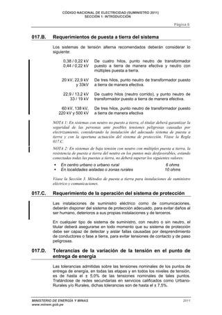 CÓDIGO NACIONAL DE ELECTRICIDAD (SUMINISTRO 2011) 
SECCIÓN 1: INTRODUCCIÓN 
Página 6 
017.B. Requerimientos de puesta a tierra del sistema 
Los sistemas de tensión alterna recomendados deberán considerar lo 
siguiente: 
0,38 / 0,22 kV 
0,44 / 0,22 kV 
De cuatro hilos, punto neutro de transformador 
puesto a tierra de manera efectiva y neutro con 
múltiples puesta a tierra. 
20 kV, 22,9 kV 
y 33kV 
De tres hilos, punto neutro de transformador puesto 
a tierra de manera efectiva. 
22,9 / 13,2 kV 
33 / 19 kV 
De cuatro hilos (neutro corrido), y punto neutro de 
transformador puesto a tierra de manera efectiva. 
60 kV, 138 kV, 
220 kV y 500 kV 
De tres hilos, punto neutro de transformador puesto 
a tierra de manera efectiva 
NOTA 1: En sistemas con neutro no puesto a tierra, el titular deberá garantizar la 
seguridad de las personas ante posibles tensiones peligrosas causadas por 
electrizamiento, considerando la instalación del adecuado sistema de puesta a 
tierra y con la oportuna actuación del sistema de protección. Véase la Regla 
017.C. 
NOTA 2: En sistemas de baja tensión con neutro con múltiples puesta a tierra, la 
resistencia de puesta a tierra del neutro en los puntos más desfavorables, estando 
conectadas todas las puestas a tierra, no deberá superar los siguientes valores: 
ƒ En centro urbano o urbano rural 6 ohms 
ƒ En localidades aisladas o zonas rurales 10 ohms 
Véase la Sección 3. Métodos de puesta a tierra para instalaciones de suministro 
eléctrico y comunicaciones. 
017.C. Requerimiento de la operación del sistema de protección 
Las instalaciones de suministro eléctrico como de comunicaciones, 
deberán disponer del sistema de protección adecuado, para evitar daños al 
ser humano, deterioros a sus propias instalaciones y de terceros. 
En cualquier tipo de sistema de suministro, con neutro o sin neutro, el 
titular deberá asegurarse en todo momento que su sistema de protección 
debe ser capaz de detectar y aislar fallas causadas por desprendimiento 
de conductores o fase a tierra, para evitar tensiones de contacto y de paso 
peligrosas. 
017.D. Tolerancias de la variación de la tensión en el punto de 
entrega de energía 
Las tolerancias admitidas sobre las tensiones nominales de los puntos de 
entrega de energía, en todas las etapas y en todos los niveles de tensión, 
es de hasta el ± 5,0% de las tensiones nominales de tales puntos. 
Tratándose de redes secundarias en servicios calificados como Urbano- 
Rurales y/o Rurales, dichas tolerancias son de hasta el ± 7,5%. 
MINISTERIO DE ENERGÍA Y MINAS 2011 
www.minem.gob.pe 
 