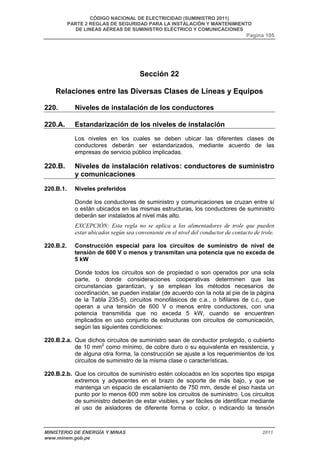 CÓDIGO NACIONAL DE ELECTRICIDAD (SUMINISTRO 2011) 
PARTE 2 REGLAS DE SEGURIDAD PARA LA INSTALACIÓN Y MANTENIMIENTO 
DE LINEAS AÉREAS DE SUMINISTRO ELÉCTRICO Y COMUNICACIONES 
Pagina 105 
Sección 22 
Relaciones entre las Diversas Clases de Líneas y Equipos 
220. Niveles de instalación de los conductores 
220.A. Estandarización de los niveles de instalación 
Los niveles en los cuales se deben ubicar las diferentes clases de 
conductores deberán ser estandarizados, mediante acuerdo de las 
empresas de servicio público implicadas. 
220.B. Niveles de instalación relativos: conductores de suministro 
y comunicaciones 
220.B.1. Niveles preferidos 
Donde los conductores de suministro y comunicaciones se cruzan entre sí 
o están ubicados en las mismas estructuras, los conductores de suministro 
deberán ser instalados al nivel más alto. 
EXCEPCIÓN: Esta regla no se aplica a los alimentadores de trole que pueden 
estar ubicados según sea conveniente en el nivel del conductor de contacto de trole. 
220.B.2. Construcción especial para los circuitos de suministro de nivel de 
tensión de 600 V o menos y transmitan una potencia que no exceda de 
5 kW 
Donde todos los circuitos son de propiedad o son operados por una sola 
parte, o donde consideraciones cooperativas determinen que las 
circunstancias garantizan, y se emplean los métodos necesarios de 
coordinación, se pueden instalar (de acuerdo con la nota al pie de la página 
de la Tabla 235-5), circuitos monofásicos de c.a., o bifilares de c.c., que 
operan a una tensión de 600 V o menos entre conductores, con una 
potencia transmitida que no exceda 5 kW, cuando se encuentren 
implicados en uso conjunto de estructuras con circuitos de comunicación, 
según las siguientes condiciones: 
220.B.2.a. Que dichos circuitos de suministro sean de conductor protegido, o cubierto 
de 10 mm2 como mínimo, de cobre duro o su equivalente en resistencia, y 
de alguna otra forma, la construcción se ajuste a los requerimientos de los 
circuitos de suministro de la misma clase o características. 
220.B.2.b. Que los circuitos de suministro estén colocados en los soportes tipo espiga 
extremos y adyacentes en el brazo de soporte de más bajo, y que se 
mantenga un espacio de escalamiento de 750 mm, desde el piso hasta un 
punto por lo menos 600 mm sobre los circuitos de suministro. Los circuitos 
de suministro deberán de estar visibles, y ser fáciles de identificar mediante 
el uso de aisladores de diferente forma o color, o indicando la tensión 
MINISTERIO DE ENERGÍA Y MINAS 2011 
www.minem.gob.pe 
 