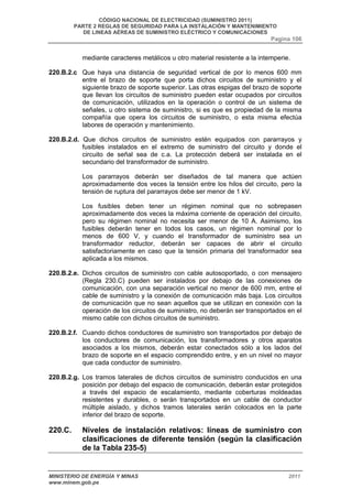 CÓDIGO NACIONAL DE ELECTRICIDAD (SUMINISTRO 2011) 
PARTE 2 REGLAS DE SEGURIDAD PARA LA INSTALACIÓN Y MANTENIMIENTO 
DE LINEAS AÉREAS DE SUMINISTRO ELÉCTRICO Y COMUNICACIONES 
Pagina 106 
mediante caracteres metálicos u otro material resistente a la intemperie. 
220.B.2.c Que haya una distancia de seguridad vertical de por lo menos 600 mm 
entre el brazo de soporte que porta dichos circuitos de suministro y el 
siguiente brazo de soporte superior. Las otras espigas del brazo de soporte 
que llevan los circuitos de suministro pueden estar ocupados por circuitos 
de comunicación, utilizados en la operación o control de un sistema de 
señales, u otro sistema de suministro, si es que es propiedad de la misma 
compañía que opera los circuitos de suministro, o esta misma efectúa 
labores de operación y mantenimiento. 
220.B.2.d. Que dichos circuitos de suministro estén equipados con pararrayos y 
fusibles instalados en el extremo de suministro del circuito y donde el 
circuito de señal sea de c.a. La protección deberá ser instalada en el 
secundario del transformador de suministro. 
Los pararrayos deberán ser diseñados de tal manera que actúen 
aproximadamente dos veces la tensión entre los hilos del circuito, pero la 
tensión de ruptura del pararrayos debe ser menor de 1 kV. 
Los fusibles deben tener un régimen nominal que no sobrepasen 
aproximadamente dos veces la máxima corriente de operación del circuito, 
pero su régimen nominal no necesita ser menor de 10 A. Asimismo, los 
fusibles deberán tener en todos los casos, un régimen nominal por lo 
menos de 600 V, y cuando el transformador de suministro sea un 
transformador reductor, deberán ser capaces de abrir el circuito 
satisfactoriamente en caso que la tensión primaria del transformador sea 
aplicada a los mismos. 
220.B.2.e. Dichos circuitos de suministro con cable autosoportado, o con mensajero 
(Regla 230.C) pueden ser instalados por debajo de las conexiones de 
comunicación, con una separación vertical no menor de 600 mm, entre el 
cable de suministro y la conexión de comunicación más baja. Los circuitos 
de comunicación que no sean aquellos que se utilizan en conexión con la 
operación de los circuitos de suministro, no deberán ser transportados en el 
mismo cable con dichos circuitos de suministro. 
220.B.2.f. Cuando dichos conductores de suministro son transportados por debajo de 
los conductores de comunicación, los transformadores y otros aparatos 
asociados a los mismos, deberán estar conectados sólo a los lados del 
brazo de soporte en el espacio comprendido entre, y en un nivel no mayor 
que cada conductor de suministro. 
220.B.2.g. Los tramos laterales de dichos circuitos de suministro conducidos en una 
posición por debajo del espacio de comunicación, deberán estar protegidos 
a través del espacio de escalamiento, mediante coberturas moldeadas 
resistentes y durables, o serán transportados en un cable de conductor 
múltiple aislado, y dichos tramos laterales serán colocados en la parte 
inferior del brazo de soporte. 
220.C. Niveles de instalación relativos: líneas de suministro con 
clasificaciones de diferente tensión (según la clasificación 
de la Tabla 235-5) 
MINISTERIO DE ENERGÍA Y MINAS 2011 
www.minem.gob.pe 
 