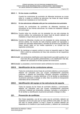 CÓDIGO NACIONAL DE ELECTRICIDAD (SUMINISTRO 2011) 
PARTE 2 REGLAS DE SEGURIDAD PARA LA INSTALACIÓN Y MANTENIMIENTO 
DE LINEAS AÉREAS DE SUMINISTRO ELÉCTRICO Y COMUNICACIONES 
Pagina 107 
220.C. 1. En los cruces o conflictos 
Cuando los conductores de suministro de diferentes tensiones se cruzan 
entre sí, o existe un conflicto de estructura, las líneas de mayor tensión 
deberán ser instaladas en el nivel más alto. 
220.C.2. En las estructuras utilizadas sólo por los conductores de suministro 
Cuando los conductores de suministro de diferentes tensiones se 
encuentran en las mismas estructuras, los niveles de instalación deberán 
ser como sigue: 
220.C.2.a. Cuando todos los circuitos son de propiedad de una sola empresa de 
servicio público, los conductores de mayor nivel de tensión deberán ser 
instalados a mayor altura que los de menor tensión. 
220.C.2.b. Cuando los diferentes circuitos son de propiedad de varias empresas de 
servicio público, los circuitos de cada empresa pueden ser agrupados y 
pueden ser colocados distanciados y ubicados de tal forma que aquellos de 
mayor tensión estén en los niveles superiores y se cumpla con las 
siguientes condiciones: 
220.C.2.b.(1) Se mantenga un espacio vertical no menor al requerido según la Tabla 
235-5, entre los conductores de línea más cercanos de las respectivas 
empresas. 
220.C.2.b.(2) Los conductores clasificados como baja tensión que estén puestos en un 
nivel más alto que aquellos pertenecientes a una clasificación más alta, 
deberán ser colocados en el lado opuesto de la estructura. 
220.C.2.b.(3) La propiedad y nivel de tensión serán exhibidos de manera resaltante. 
220.D. Identificación de los conductores aéreos 
Todos los conductores de las líneas de suministro eléctrico y comunicación, 
deberán ser colocados para que ocupen completamente posiciones 
uniformes, o deberán ser construidos, ubicados, marcados, numerados o 
fijados a aisladores o crucetas distintivas, a fin de facilitar su identificación 
al personal autorizado a trabajar en ellos. Esto no prohíbe la transposición 
sistemática de los conductores. 
220.E. Identificación del equipo en las estructuras de soporte 
Todos los equipos de las líneas de suministro eléctrico y comunicación, 
deberán ser colocados para que ocupen completamente posiciones 
uniformes o deberán ser construidos, ubicados, marcados o numerados, a 
fin de facilitar su identificación al personal autorizado a trabajar en ellos. 
221. Prevención de conflictos 
Dos líneas separadas, una de las cuales sea de suministro, deberán ser 
separadas una de otra para que no haya conflictos entre ellas. En caso de 
que esto no resulte práctico, la línea o líneas en conflicto deberán ser 
separadas en la medida en que resulte práctico, y deberán ser construidas 
MINISTERIO DE ENERGÍA Y MINAS 2011 
www.minem.gob.pe 
 