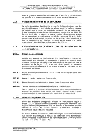 CÓDIGO NACIONAL DE ELECTRICIDAD (SUMINISTRO 2011) 
PARTE 2 REGLAS DE SEGURIDAD PARA LA INSTALACIÓN Y MANTENIMIENTO 
DE LINEAS AÉREAS DE SUMINISTRO ELÉCTRICO Y COMUNICACIONES 
Pagina 108 
hasta el grado de construcción establecido en la Sección 24 para una línea 
en conflicto, o se combinarán las dos líneas en las mismas estructuras. 
222. Utilización en común de las estructuras 
Se deberá considerar la utilización en común de las estructuras para los 
circuitos ubicados a lo largo de las carreteras, caminos, calles y pasajes. 
Se determinará la opción de utilización en común de las estructuras y 
líneas separadas, mediante una consideración cooperativa de todos los 
factores implicados, incluyendo el tipo de circuitos, el número total y peso 
de los conductores, condiciones de los árboles, número y ubicación de las 
derivaciones y acometidas, conflictos de estructuras, disponibilidad de la 
faja de servidumbre, etc. Este uso conjunto, estará sujeto a la calidad 
adecuada de construcción especificada en la Sección 24. 
223. Requerimientos de protección para las instalaciones de 
comunicaciones 
223.A. Donde sea necesario 
Cuando los aparatos de comunicación son manipulados o pueden ser 
manipulados por personas no autorizadas o público en general, estos 
aparatos deberán ser protegidos por una o más de las medidas que se 
enumeran en la Regla 223.B, si es que dicho aparato se encuentra 
permanentemente conectado a las líneas sujetas a cualquiera de las 
condiciones siguientes: 
223.A.1. Rayos o descargas atmosféricas o inducciones electromagnéticas de esta 
naturaleza. 
223.A.2. Contacto con los conductores de suministro. 
223.A.3. Elevación transitoria del potencial a tierra que sobrepasa los 300 V. 
223.A.4. Tensión inducida en estado estacionario de un nivel peligroso. 
NOTA: Cuando se va a colocar cables de comunicación en las proximidades de las 
estaciones de suministro, donde pueden fluir grandes corrientes a tierra, deberá 
evaluarse el efecto de estas corrientes sobre los circuitos de comunicación. 
223.B. Medidas de protección 
Donde sea necesario proteger los aparatos de comunicación según la 
Regla 223A, se deberán proveer los medios de protección adecuados para 
soportar la tensión esperada que va a ser aplicada al aislamiento, evitando 
someter al usuario del aparato telefónico o acometida telefónica a 
tensiones de toque o de paso peligroso. 
Se deberá instalar un sistema de protección integral contra sobretensiones, 
que constan de pararrayos, o módulos de protección contra transitorios o 
ambos, utilizados en conjunto con los elementos fusibles u otro dispositivo 
de protección contra sobrecorrientes. 
MINISTERIO DE ENERGÍA Y MINAS 2011 
www.minem.gob.pe 
 