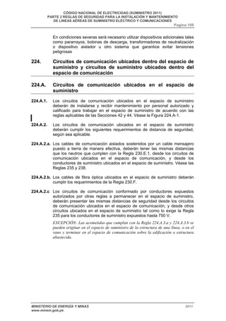CÓDIGO NACIONAL DE ELECTRICIDAD (SUMINISTRO 2011) 
PARTE 2 REGLAS DE SEGURIDAD PARA LA INSTALACIÓN Y MANTENIMIENTO 
DE LINEAS AÉREAS DE SUMINISTRO ELÉCTRICO Y COMUNICACIONES 
Pagina 109 
En condiciones severas será necesario utilizar dispositivos adicionales tales 
como pararrayos, bobinas de descarga, transformadores de neutralización 
o dispositivo aislador u otro sistema que garantice evitar tensiones 
peligrosas 
224. Circuitos de comunicación ubicados dentro del espacio de 
suministro y circuitos de suministro ubicados dentro del 
espacio de comunicación 
224.A. Circuitos de comunicación ubicados en el espacio de 
suministro 
224.A.1. Los circuitos de comunicación ubicados en el espacio de suministro 
deberán de instalarse y recibir mantenimiento por personal autorizado y 
calificado para trabajar en el espacio de suministro de acuerdo con las 
reglas aplicables de las Secciones 42 y 44. Véase la Figura 224.A-1. 
224.A.2. Los circuitos de comunicación ubicados en el espacio de suministro 
deberán cumplir los siguientes requerimientos de distancia de seguridad, 
según sea aplicable. 
224.A.2.a. Los cables de comunicación aislados sostenidos por un cable mensajero 
puesto a tierra de manera efectiva, deberán tener las mismas distancias 
que los neutros que cumplen con la Regla 230.E.1, desde los circuitos de 
comunicación ubicados en el espacio de comunicación, y desde los 
conductores de suministro ubicados en el espacio de suministro. Véase las 
Reglas 235 y 238. 
224.A.2.b. Los cables de fibra óptica ubicados en el espacio de suministro deberán 
cumplir los requerimientos de la Regla 230.F. 
224.A.2.c Los circuitos de comunicación conformado por conductores expuestos 
autorizados por otras reglas a permanecer en el espacio de suministro, 
deberán presentar las mismas distancias de seguridad desde los circuitos 
de comunicación ubicados en el espacio de comunicación, y desde otros 
circuitos ubicados en el espacio de suministro tal como lo exige la Regla 
235 para los conductores de suministro expuestos hasta 750 V. 
EXCEPCIÓN: Las acometidas que cumplan con la Regla 224.A.3.a y 224.A.3.b se 
pueden originar en el espacio de suministro de la estructura de una línea, o en el 
vano y terminar en el espacio de comunicación sobre la edificación o estructura 
abastecida. 
MINISTERIO DE ENERGÍA Y MINAS 2011 
www.minem.gob.pe 
 