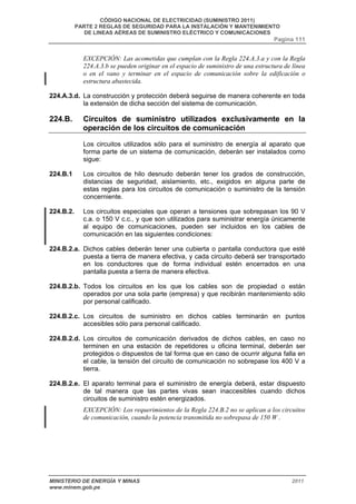 CÓDIGO NACIONAL DE ELECTRICIDAD (SUMINISTRO 2011) 
PARTE 2 REGLAS DE SEGURIDAD PARA LA INSTALACIÓN Y MANTENIMIENTO 
DE LINEAS AÉREAS DE SUMINISTRO ELÉCTRICO Y COMUNICACIONES 
Pagina 111 
EXCEPCIÓN: Las acometidas que cumplan con la Regla 224.A.3.a y con la Regla 
224.A.3.b se pueden originar en el espacio de suministro de una estructura de línea 
o en el vano y terminar en el espacio de comunicación sobre la edificación o 
estructura abastecida. 
224.A.3.d. La construcción y protección deberá seguirse de manera coherente en toda 
la extensión de dicha sección del sistema de comunicación. 
224.B. Circuitos de suministro utilizados exclusivamente en la 
operación de los circuitos de comunicación 
Los circuitos utilizados sólo para el suministro de energía al aparato que 
forma parte de un sistema de comunicación, deberán ser instalados como 
sigue: 
224.B.1 Los circuitos de hilo desnudo deberán tener los grados de construcción, 
distancias de seguridad, aislamiento, etc., exigidos en alguna parte de 
estas reglas para los circuitos de comunicación o suministro de la tensión 
concerniente. 
224.B.2. Los circuitos especiales que operan a tensiones que sobrepasan los 90 V 
c.a. o 150 V c.c., y que son utilizados para suministrar energía únicamente 
al equipo de comunicaciones, pueden ser incluidos en los cables de 
comunicación en las siguientes condiciones: 
224.B.2.a. Dichos cables deberán tener una cubierta o pantalla conductora que esté 
puesta a tierra de manera efectiva, y cada circuito deberá ser transportado 
en los conductores que de forma individual estén encerrados en una 
pantalla puesta a tierra de manera efectiva. 
224.B.2.b. Todos los circuitos en los que los cables son de propiedad o están 
operados por una sola parte (empresa) y que recibirán mantenimiento sólo 
por personal calificado. 
224.B.2.c. Los circuitos de suministro en dichos cables terminarán en puntos 
accesibles sólo para personal calificado. 
224.B.2.d. Los circuitos de comunicación derivados de dichos cables, en caso no 
terminen en una estación de repetidores u oficina terminal, deberán ser 
protegidos o dispuestos de tal forma que en caso de ocurrir alguna falla en 
el cable, la tensión del circuito de comunicación no sobrepase los 400 V a 
tierra. 
224.B.2.e. El aparato terminal para el suministro de energía deberá, estar dispuesto 
de tal manera que las partes vivas sean inaccesibles cuando dichos 
circuitos de suministro estén energizados. 
EXCEPCIÓN: Los requerimientos de la Regla 224.B.2 no se aplican a los circuitos 
de comunicación, cuando la potencia transmitida no sobrepasa de 150 W . 
MINISTERIO DE ENERGÍA Y MINAS 2011 
www.minem.gob.pe 
 