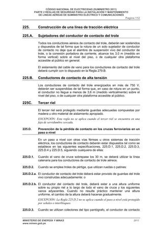 CÓDIGO NACIONAL DE ELECTRICIDAD (SUMINISTRO 2011) 
PARTE 2 REGLAS DE SEGURIDAD PARA LA INSTALACIÓN Y MANTENIMIENTO 
DE LINEAS AÉREAS DE SUMINISTRO ELÉCTRICO Y COMUNICACIONES 
Pagina 112 
225. Construcción de una línea de tracción eléctrica 
225.A. Sujetadores del conductor de contacto del trole 
Todos los conductores aéreos de contacto del trole, deberán ser sostenidos 
y dispuestos de tal forma que la rotura de un solo sujetador de conductor 
de contacto no deje que el alambre de suspensión vivo del conductor de 
trole, o la conexión portadora de corriente, alcance los 3,0 m (medido en 
forma vertical) sobre el nivel del piso, o de cualquier otra plataforma 
accesible al público en general. 
El aislamiento del cable de vano para los conductores de contacto del trole 
deberá cumplir con lo dispuesto en la Regla 279.B. 
225.B. Conductores de contacto de alta tensión 
Los conductores de contacto del trole energizados en más de 750 V, 
deberán ser suspendidas de tal forma que, en caso de rotura en un punto, 
el conductor no llegue a menos de 3,6 m (medido verticalmente) sobre el 
nivel del piso, o de cualquier otra plataforma accesible al público. 
225C. Tercer riel 
El tercer riel será protegido mediante guardas adecuadas compuestas por 
madera u otro material de aislamiento apropiado. 
EXCEPCIÓN: Esta regla no se aplica cuando el tercer riel se encuentra en una 
faja de servidumbre cercada. 
225.D. Prevención de la pérdida de contacto en los cruces ferroviarios en un 
paso a nivel 
En un paso a nivel con otras vías férreas u otros sistemas de tracción 
eléctrica, los conductores de contacto deberán estar dispuestos tal como se 
establece en las siguientes especificaciones, 225.D.1, 225.D.2, 225.D.3, 
225.D.4 y 225.D.5, siguiendo cualquiera de ellas: 
225.D.1. Cuando el vano de cruce sobrepase los 30 m, se deberá utilizar la línea 
catenaria para los conductores de contacto de trole aéreos. 
225.D.2. Cuando se emplea troles de pértiga, que utilizan ruedas o patines: 
225.D.2.a. El conductor de contacto del trole deberá estar provisto de guardas del trole 
vivo construidas adecuadamente: o 
225.D.2.b. El conductor del contacto del trole, deberá estar a una altura uniforme 
sobre su propio riel a lo largo de todo el vano de cruce y los siguientes 
vanos adyacentes. Cuando no resulte práctico mantener una altura 
uniforme, el cambio de la altura deberá hacerse gradualmente. 
EXCEPCIÓN: La Regla 225.D.2 no se aplica cuando el paso a nivel está protegido 
por señales o interbloqueo. 
225.D.3. Cuando se utilizan colectores del tipo pantógrafo, el conductor de contacto 
MINISTERIO DE ENERGÍA Y MINAS 2011 
www.minem.gob.pe 
 