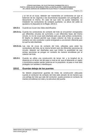 CÓDIGO NACIONAL DE ELECTRICIDAD (SUMINISTRO 2011) 
PARTE 2 REGLAS DE SEGURIDAD PARA LA INSTALACIÓN Y MANTENIMIENTO 
DE LINEAS AÉREAS DE SUMINISTRO ELÉCTRICO Y COMUNICACIONES 
Pagina 113 
y el riel en el cruce, deberán ser mantenidos en condiciones en que el 
balanceo de los vagones o las locomotoras equipados con pantógrafo, no 
desconecte el mismo. En caso de que esto no pueda realizarse, se 
instalarán los conductores de contacto auxiliares. La altura del cable se 
ajustará a lo dispuesto en la Regla .225.D.2. 
225.D.4. Cuando se crucen dos rieles electrificados: 
225.D.4.a. Cuando los conductores de contacto del trole se encuentren energizados 
por diferentes circuitos de suministro, o por diferentes fases del mismo 
circuito, la vía de cruce será diseñada para que aísle ambos conductores. 
El diseño no deberá permitir que ningún colector de trole se ponga en 
contacto con otro conductor o parte energizado a una tensión diferente para 
la cual ha sido diseñada. 
225.D.4.b. Las vías de cruce de contacto del trole, utilizadas para aislar los 
conductores del trole, de la misma tensión pero de diferentes secciones de 
circuito, deberán ser diseñadas para que limiten la posibilidad de que 
ambas secciones se pongan en contacto de manera simultánea por el 
colector del trole. 
225.D.5. Cuando se utilice una construcción de tercer riel, y la longitud de la 
distancia en el tercer riel del paso a nivel es tal, que al detenerse un vagón 
o locomotora puedan perder potencia en la propulsión, el paso a nivel será 
protegido con señales o interbloqueo. 
225.E. Guardas debajo de los puentes 
Se deberá proporcionar guardas de troles de construcción adecuada 
cuando el conductor de contacto del trole esté ubicado de tal manera que 
una pértiga de trole que sale del conductor, pueda ponerse en contacto de 
manera simultánea con éste y la estructura del puente. 
MINISTERIO DE ENERGÍA Y MINAS 2011 
www.minem.gob.pe 
 