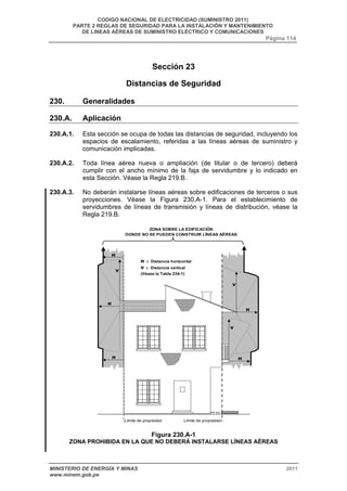 CODIGO NACIONAL DE ELECTRICIDAD (SUMINISTRO 2011) 
PARTE 2 REGLAS DE SEGURIDAD PARA LA INSTALACIÓN Y MANTENIMIENTO 
DE LINEAS AÉREAS DE SUMINISTRO ELÉCTRICO Y COMUNICACIONES 
Página 114 
Sección 23 
Distancias de Seguridad 
230. Generalidades 
230.A. Aplicación 
230.A.1. Esta sección se ocupa de todas las distancias de seguridad, incluyendo los 
espacios de escalamiento, referidas a las líneas aéreas de suministro y 
comunicación implicadas. 
230.A.2. Toda línea aérea nueva o ampliación (de titular o de tercero) deberá 
cumplir con el ancho mínimo de la faja de servidumbre y lo indicado en 
esta Sección. Véase la Regla 219.B. 
230.A.3. No deberán instalarse líneas aéreas sobre edificaciones de terceros o sus 
proyecciones. Véase la Figura 230.A-1. Para el establecimiento de 
servidumbres de líneas de transmisión y líneas de distribución, véase la 
Regla 219.B. 
ZONA SOBRE LA EDIFICACIÓN 
DONDE NO SE PUEDEN CONSTRUIR LÍNEAS AÉREAS 
H : Distancia horizontal 
V : Distancia vertical 
(Véase la Tabla 234-1) 
Límite de propiedad 
Límite de propiedad 
Figura 230.A-1 
H 
H 
V 
H 
H 
H 
V 
V 
ZONA PROHIBIDA EN LA QUE NO DEBERÁ INSTALARSE LÍNEAS AÉREAS 
MINISTERIO DE ENERGÍA Y MINAS 2011 
www.minem.gob.pe 
 