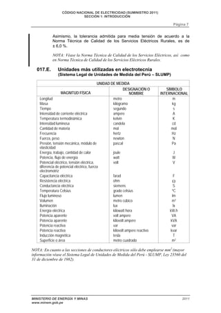 CÓDIGO NACIONAL DE ELECTRICIDAD (SUMINISTRO 2011) 
SECCIÓN 1: INTRODUCCIÓN 
Página 7 
Asimismo, la tolerancia admitida para media tensión de acuerdo a la 
Norma Técnica de Calidad de los Servicios Eléctricos Rurales, es de 
± 6,0 %. 
NOTA: Véase la Norma Técnica de Calidad de los Servicios Eléctricos, así como 
en Norma Técnica de Calidad de los Servicios Eléctricos Rurales. 
017.E. Unidades más utilizadas en electrotecnia 
(Sistema Legal de Unidades de Medida del Perú – SLUMP) 
UNIDAD DE MEDIDA 
MAGNITUD FÍSICA 
DESIGNACIÓN O 
NOMBRE 
SÍMBOLO 
INTERNACIONAL 
Longitud metro m 
Masa kilogramo kg 
Tiempo segundo s 
Intensidad de corriente eléctrica ampere A 
Temperatura termodinámica kelvin K 
Intensidad luminosa candela cd 
Cantidad de materia mol mol 
Frecuencia hertz Hz 
Fuerza, peso newton N 
Presión, tensión mecánica, módulo de 
pascal Pa 
elasticidad 
Energía, trabajo, cantidad de calor joule J 
Potencia, flujo de energía watt W 
Potencial eléctrico, tensión eléctrica, 
volt V 
diferencia de potencial eléctrico, fuerza 
electromotriz 
Capacitancia eléctrica farad F 
Resistencia eléctrica ohm 
Conductancia eléctrica siemens S 
Temperatura Celsius grado celsius ºC 
Flujo luminoso lumen lm 
Volumen metro cúbico m3 
Iluminación lux lx 
Energía eléctrica kilowatt hora kW.h 
Potencia aparente volt ampere VA 
Potencia aparente kilovolt ampere kVA 
Potencia reactiva var var 
Potencia reactiva kilovolt ampere reactivo kvar 
Inducción magnética tesla T 
Superficie o área metro cuadrado m2 
NOTA: En cuanto a las secciones de conductores eléctricos sólo debe emplearse mm2 (mayor 
información véase el Sistema Legal de Unidades de Medida del Perú - SLUMP, Ley 23560 del 
31 de diciembre de 1982). 
MINISTERIO DE ENERGÍA Y MINAS 2011 
www.minem.gob.pe 
 