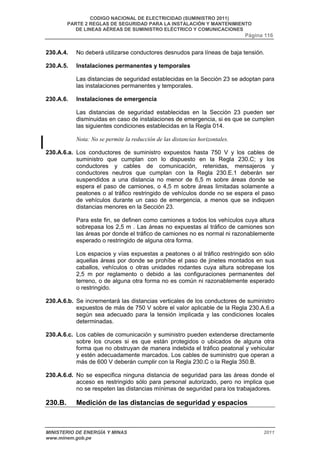 CODIGO NACIONAL DE ELECTRICIDAD (SUMINISTRO 2011) 
PARTE 2 REGLAS DE SEGURIDAD PARA LA INSTALACIÓN Y MANTENIMIENTO 
DE LINEAS AÉREAS DE SUMINISTRO ELÉCTRICO Y COMUNICACIONES 
Página 116 
230.A.4. No deberá utilizarse conductores desnudos para líneas de baja tensión. 
230.A.5. Instalaciones permanentes y temporales 
Las distancias de seguridad establecidas en la Sección 23 se adoptan para 
las instalaciones permanentes y temporales. 
230.A.6. Instalaciones de emergencia 
Las distancias de seguridad establecidas en la Sección 23 pueden ser 
disminuidas en caso de instalaciones de emergencia, si es que se cumplen 
las siguientes condiciones establecidas en la Regla 014. 
Nota: No se permite la reducción de las distancias horizontales. 
230.A.6.a. Los conductores de suministro expuestos hasta 750 V y los cables de 
suministro que cumplan con lo dispuesto en la Regla 230.C; y los 
conductores y cables de comunicación, retenidas, mensajeros y 
conductores neutros que cumplan con la Regla 230.E.1 deberán ser 
suspendidos a una distancia no menor de 6,5 m sobre áreas donde se 
espera el paso de camiones, o 4,5 m sobre áreas limitadas solamente a 
peatones o al tráfico restringido de vehículos donde no se espera el paso 
de vehículos durante un caso de emergencia, a menos que se indiquen 
distancias menores en la Sección 23. 
Para este fin, se definen como camiones a todos los vehículos cuya altura 
sobrepasa los 2,5 m . Las áreas no expuestas al tráfico de camiones son 
las áreas por donde el tráfico de camiones no es normal ni razonablemente 
esperado o restringido de alguna otra forma. 
Los espacios y vías expuestas a peatones o al tráfico restringido son sólo 
aquellas áreas por donde se prohíbe el paso de jinetes montados en sus 
caballos, vehículos o otras unidades rodantes cuya altura sobrepase los 
2,5 m por reglamento o debido a las configuraciones permanentes del 
terreno, o de alguna otra forma no es común ni razonablemente esperado 
o restringido. 
230.A.6.b. Se incrementará las distancias verticales de los conductores de suministro 
expuestos de más de 750 V sobre el valor aplicable de la Regla 230.A.6.a 
según sea adecuado para la tensión implicada y las condiciones locales 
determinadas. 
230.A.6.c. Los cables de comunicación y suministro pueden extenderse directamente 
sobre los cruces si es que están protegidos o ubicados de alguna otra 
forma que no obstruyan de manera indebida el tráfico peatonal y vehicular 
y estén adecuadamente marcados. Los cables de suministro que operan a 
más de 600 V deberán cumplir con la Regla 230.C o la Regla 350.B. 
230.A.6.d. No se especifica ninguna distancia de seguridad para las áreas donde el 
acceso es restringido sólo para personal autorizado, pero no implica que 
no se respeten las distancias mínimas de seguridad para los trabajadores. 
230.B. Medición de las distancias de seguridad y espacios 
MINISTERIO DE ENERGÍA Y MINAS 2011 
www.minem.gob.pe 
 