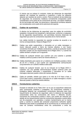 CODIGO NACIONAL DE ELECTRICIDAD (SUMINISTRO 2011) 
PARTE 2 REGLAS DE SEGURIDAD PARA LA INSTALACIÓN Y MANTENIMIENTO 
DE LINEAS AÉREAS DE SUMINISTRO ELÉCTRICO Y COMUNICACIONES 
Página 117 
A menos que se indique lo contrario, todas las distancias de seguridad 
deberán ser medidas de superficie a superficie y todos los espacios 
deberán ser medidos de centro a centro. Para la medición de las distancias 
de seguridad, los accesorios metálicos normalmente energizados serán 
considerados como parte de los conductores de línea. Las bases metálicas 
de los terminales del cable, los pararrayos y dispositivos similares deberán 
ser considerados como parte de la estructura de soporte. 
230.C. Cables de suministro 
A efectos de las distancias de seguridad, para los cables de suministro 
(aislados), incluyendo los empalmes y derivaciones, conforme a cualquiera 
de los siguientes requerimientos, son permitidas menores distancias de 
seguridad que para los conductores expuestos de la misma tensión. 
Los cables tendrán la capacidad de soportar pruebas de acuerdo a la 
norma correspondiente. Véase la Regla 012.F. 
230.C.1. Cables que están suspendidos o trenzados en un cable mensajero o 
neutro desnudo puesto a tierra de manera efectiva, o con neutro 
concéntrico formado por múltiples conductores, cuando el conductor neutro 
asociado cumpla con los requerimientos de la Regla 230.E.1 y cuando los 
cables también cumplan con lo siguiente: 
230.C.1.a. Cables de cualquier tensión que cuenten con una cubierta o pantalla 
metálica continua puesta a tierra de manera efectiva, o 
230.C.1.b. Cables diseñados para operar en un sistema con múltiples puestas a tierra 
de 23 kV o menos, y que cuente con apantallamiento semiconductor 
conjuntamente con cubierta metálica adecuada. 
230.C.2. Cables de cualquier tensión, que no se incluyen en la Regla 230.C.1, 
cubiertos con una pantalla semiconductora auxiliar continua junto con 
cubierta metálica adecuada y suspendidos y trenzados en un cable 
mensajero desnudo puesto a tierra de manera efectiva. 
230.C.3. Cable sin pantalla, aislado que opera a no más de 5 kV fase a fase, o 
2,9 kV fase a tierra, suspendido y trenzado en un cable mensajero o neutro 
desnudo puesto a tierra de manera efectiva. 
230.D. Conductores cubiertos 
Excepto lo indicado en la Tabla 234-1 en la que se especifican distancias 
para conductores cubiertos o protegidos, los conductores cubiertos o 
protegidos deberán ser considerados conductores desnudos para todo 
requerimiento de distancia de seguridad, salvo la distancia de seguridad 
comprendida entre los conductores del mismo o diferente circuito, 
incluyendo los conductores puestos a tierra, que puede ser reducido por 
debajo de los requerimientos para los conductores expuestos cuando éstos 
son de propiedad, son operados o reciben mantenimiento por la misma 
parte y cuando la cubierta del conductor proporciona suficiente rigidez 
dieléctrica para limitar la posibilidad de la ocurrencia de un cortocircuito en 
caso de contacto momentáneo entre los conductores o entre los 
MINISTERIO DE ENERGÍA Y MINAS 2011 
www.minem.gob.pe 
 