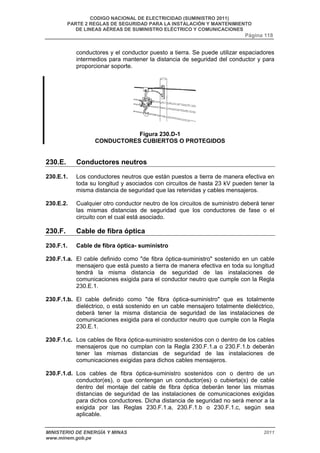 CODIGO NACIONAL DE ELECTRICIDAD (SUMINISTRO 2011) 
PARTE 2 REGLAS DE SEGURIDAD PARA LA INSTALACIÓN Y MANTENIMIENTO 
DE LINEAS AÉREAS DE SUMINISTRO ELÉCTRICO Y COMUNICACIONES 
Página 118 
conductores y el conductor puesto a tierra. Se puede utilizar espaciadores 
intermedios para mantener la distancia de seguridad del conductor y para 
proporcionar soporte. 
Figura 230.D-1 
CONDUCTORES CUBIERTOS O PROTEGIDOS 
230.E. Conductores neutros 
230.E.1. Los conductores neutros que están puestos a tierra de manera efectiva en 
toda su longitud y asociados con circuitos de hasta 23 kV pueden tener la 
misma distancia de seguridad que las retenidas y cables mensajeros. 
230.E.2. Cualquier otro conductor neutro de los circuitos de suministro deberá tener 
las mismas distancias de seguridad que los conductores de fase o el 
circuito con el cual está asociado. 
230.F. Cable de fibra óptica 
230.F.1. Cable de fibra óptica- suministro 
230.F.1.a. El cable definido como "de fibra óptica-suministro" sostenido en un cable 
mensajero que está puesto a tierra de manera efectiva en toda su longitud 
tendrá la misma distancia de seguridad de las instalaciones de 
comunicaciones exigida para el conductor neutro que cumple con la Regla 
230.E.1. 
230.F.1.b. El cable definido como "de fibra óptica-suministro" que es totalmente 
dieléctrico, o está sostenido en un cable mensajero totalmente dieléctrico, 
deberá tener la misma distancia de seguridad de las instalaciones de 
comunicaciones exigida para el conductor neutro que cumple con la Regla 
230.E.1. 
230.F.1.c. Los cables de fibra óptica-suministro sostenidos con o dentro de los cables 
mensajeros que no cumplan con la Regla 230.F.1.a o 230.F.1.b deberán 
tener las mismas distancias de seguridad de las instalaciones de 
comunicaciones exigidas para dichos cables mensajeros. 
230.F.1.d. Los cables de fibra óptica-suministro sostenidos con o dentro de un 
conductor(es), o que contengan un conductor(es) o cubierta(s) de cable 
dentro del montaje del cable de fibra óptica deberán tener las mismas 
distancias de seguridad de las instalaciones de comunicaciones exigidas 
para dichos conductores. Dicha distancia de seguridad no será menor a la 
exigida por las Reglas 230.F.1.a, 230.F.1.b o 230.F.1.c, según sea 
aplicable. 
MINISTERIO DE ENERGÍA Y MINAS 2011 
www.minem.gob.pe 
 
