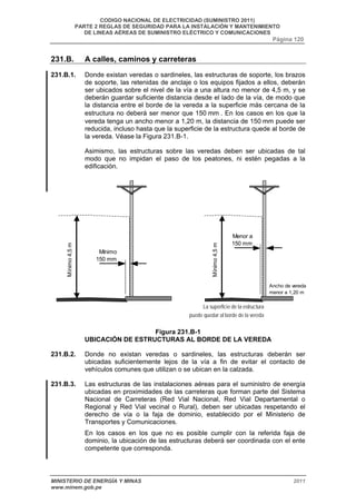 CODIGO NACIONAL DE ELECTRICIDAD (SUMINISTRO 2011) 
PARTE 2 REGLAS DE SEGURIDAD PARA LA INSTALACIÓN Y MANTENIMIENTO 
DE LINEAS AÉREAS DE SUMINISTRO ELÉCTRICO Y COMUNICACIONES 
Página 120 
231.B. A calles, caminos y carreteras 
231.B.1. Donde existan veredas o sardineles, las estructuras de soporte, los brazos 
de soporte, las retenidas de anclaje o los equipos fijados a ellos, deberán 
ser ubicados sobre el nivel de la vía a una altura no menor de 4,5 m, y se 
deberán guardar suficiente distancia desde el lado de la vía, de modo que 
la distancia entre el borde de la vereda a la superficie más cercana de la 
estructura no deberá ser menor que 150 mm . En los casos en los que la 
vereda tenga un ancho menor a 1,20 m, la distancia de 150 mm puede ser 
reducida, incluso hasta que la superficie de la estructura quede al borde de 
la vereda. Véase la Figura 231.B-1. 
Asimismo, las estructuras sobre las veredas deben ser ubicadas de tal 
modo que no impidan el paso de los peatones, ni estén pegadas a la 
edificación. 
puede quedar al borde de la vereda 
Figura 231.B-1 
Mínimo 
150 mm 
Menor a 
150 mm 
Mínimo 4,5 m Ancho de vereda 
menor a 1,20 m 
La superficie de la estructura 
UBICACIÓN DE ESTRUCTURAS AL BORDE DE LA VEREDA 
Mínimo 4,5 m 
231.B.2. Donde no existan veredas o sardineles, las estructuras deberán ser 
ubicadas suficientemente lejos de la vía a fin de evitar el contacto de 
vehículos comunes que utilizan o se ubican en la calzada. 
231.B.3. Las estructuras de las instalaciones aéreas para el suministro de energía 
ubicadas en proximidades de las carreteras que forman parte del Sistema 
Nacional de Carreteras (Red Vial Nacional, Red Vial Departamental o 
Regional y Red Vial vecinal o Rural), deben ser ubicadas respetando el 
derecho de vía o la faja de dominio, establecido por el Ministerio de 
Transportes y Comunicaciones. 
En los casos en los que no es posible cumplir con la referida faja de 
dominio, la ubicación de las estructuras deberá ser coordinada con el ente 
competente que corresponda. 
MINISTERIO DE ENERGÍA Y MINAS 2011 
www.minem.gob.pe 
 