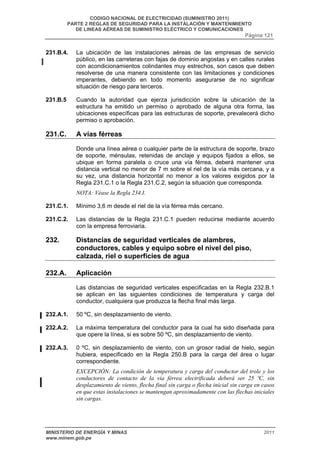 CODIGO NACIONAL DE ELECTRICIDAD (SUMINISTRO 2011) 
PARTE 2 REGLAS DE SEGURIDAD PARA LA INSTALACIÓN Y MANTENIMIENTO 
DE LINEAS AÉREAS DE SUMINISTRO ELÉCTRICO Y COMUNICACIONES 
Página 121 
231.B.4. La ubicación de las instalaciones aéreas de las empresas de servicio 
público, en las carreteras con fajas de dominio angostas y en calles rurales 
con acondicionamientos colindantes muy estrechos, son casos que deben 
resolverse de una manera consistente con las limitaciones y condiciones 
imperantes, debiendo en todo momento asegurarse de no significar 
situación de riesgo para terceros. 
231.B.5 Cuando la autoridad que ejerza jurisdicción sobre la ubicación de la 
estructura ha emitido un permiso o aprobado de alguna otra forma, las 
ubicaciones específicas para las estructuras de soporte, prevalecerá dicho 
permiso o aprobación. 
231.C. A vías férreas 
Donde una línea aérea o cualquier parte de la estructura de soporte, brazo 
de soporte, ménsulas, retenidas de anclaje y equipos fijados a ellos, se 
ubique en forma paralela o cruce una vía férrea, deberá mantener una 
distancia vertical no menor de 7 m sobre el riel de la vía más cercana, y a 
su vez, una distancia horizontal no menor a los valores exigidos por la 
Regla 231.C.1 o la Regla 231.C.2, según la situación que corresponda. 
NOTA: Véase la Regla 234.I. 
231.C.1. Mínimo 3,6 m desde el riel de la vía férrea más cercano. 
231.C.2. Las distancias de la Regla 231.C.1 pueden reducirse mediante acuerdo 
con la empresa ferroviaria. 
232. Distancias de seguridad verticales de alambres, 
conductores, cables y equipo sobre el nivel del piso, 
calzada, riel o superficies de agua 
232.A. Aplicación 
Las distancias de seguridad verticales especificadas en la Regla 232.B.1 
se aplican en las siguientes condiciones de temperatura y carga del 
conductor, cualquiera que produzca la flecha final más larga. 
232.A.1. 50 ºC, sin desplazamiento de viento. 
232.A.2. La máxima temperatura del conductor para la cual ha sido diseñada para 
que opere la línea, si es sobre 50 ºC, sin desplazamiento de viento. 
232.A.3. 0 ºC, sin desplazamiento de viento, con un grosor radial de hielo, según 
hubiera, especificado en la Regla 250.B para la carga del área o lugar 
correspondiente. 
EXCEPCIÓN: La condición de temperatura y carga del conductor del trole y los 
conductores de contacto de la vía férrea electrificada deberá ser 25 ºC, sin 
desplazamiento de viento, flecha final sin carga o flecha inicial sin carga en casos 
en que estas instalaciones se mantengan aproximadamente con las flechas iniciales 
sin cargas. 
MINISTERIO DE ENERGÍA Y MINAS 2011 
www.minem.gob.pe 
 
