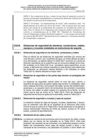CODIGO NACIONAL DE ELECTRICIDAD (SUMINISTRO 2011) 
PARTE 2 REGLAS DE SEGURIDAD PARA LA INSTALACIÓN Y MANTENIMIENTO 
DE LINEAS AÉREAS DE SUMINISTRO ELÉCTRICO Y COMUNICACIONES 
Página 122 
NOTA 1: Los conductores de fase y neutro de una línea de suministro son por lo 
general considerados individualmente al momento de determinar la flecha de cada 
uno debido a la elevación de la temperatura. 
NOTA 2: El término “sin desplazamiento de viento” debe entenderse como “sin 
desplazamiento de la línea por efecto del viento”, ello no quiere decir que para 
efectos del cálculo de la temperatura del conductor la velocidad del viento sea 
nula. Para el cálculo de la temperatura del conductor pueden considerarse los 
criterios o recomendaciones de la IEEE 738 “Standard for Calculating the 
Current-Temperature of Bare Overhead Conductors” u otra norma internacional 
tal como la IEC/TR 61597 “Overhead electrical conductors - Calculation methods 
for stranded bare conductors”. 
232.B. Distancias de seguridad de alambres, conductores, cables, 
equipos y crucetas instalados en estructuras de soporte 
232.B.1. Distancias de seguridad en los alambres, conductores y cables 
Para el cálculo de las distancias de seguridad verticales por encima del 
nivel del piso, camino, riel o superficie de agua, en líneas aéreas de alta o 
muy alta tensión, se deberá aplicar la Tabla 232-1 tomando en cuenta las 
diversas naturalezas de la superficie que se encuentra debajo de la línea. 
Sin embargo, en la Tabla 232-1a se consideran casos específicos, en los 
cuales, si aplicando los criterios indicados en esta Sección para determinar 
las distancias, se obtuvieran valores distintos a los indicados en dicha 
Tabla 232-1a, deberá utilizarse el mayor valor. 
232.B.2. Distancias de seguridad en las partes bajo tensión no protegidas del 
equipo 
La distancia de seguridad vertical sobre el nivel del piso, camino o 
superficie de agua para las partes rígidas bajo tensión no protegidas, tales 
como cabezas terminal o terminación del cable, bornes del transformador, 
pararrayos y un pequeño tramo de conductores de suministro conectados 
al mismo, los cuales no están sujetos a la variación de la flecha, no será 
menor que la que se indica en la Tabla 232-2. Para las distancias de 
seguridad de los lazos de goteo de la acometida, véase la Tabla 232-1. 
232.B.3. Distancias de seguridad a crucetas y cajas de equipos 
La distancia vertical de cajas de equipos, crucetas, plataformas, y brazos, 
que se extienden más allá de la superficie de la estructura será como 
mínimo la que se indica en la Tabla 232-2. Estas distancias no se aplican a 
brazos estructurales interiores de torres de celosía, brazos en “X” entre 
postes, y postes de apuntalamiento. 
232.B.4. Alumbrado de las calles y áreas 
232.B.4.a. La distancia vertical de las luminarias para la iluminación de calles y áreas 
deben ser no menos de las indicadas en la Tabla 232-2. Para este 
propósito, las carcasas de las luminarias y los pastorales puestos a tierra, 
deben ser considerados como cajas de equipo puesto a tierra, y las 
carcasas de las luminarias y los pastorales no puestos a tierra deben ser 
MINISTERIO DE ENERGÍA Y MINAS 2011 
www.minem.gob.pe 
 