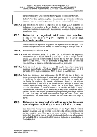 CODIGO NACIONAL DE ELECTRICIDAD (SUMINISTRO 2011) 
PARTE 2 REGLAS DE SEGURIDAD PARA LA INSTALACIÓN Y MANTENIMIENTO 
DE LINEAS AÉREAS DE SUMINISTRO ELÉCTRICO Y COMUNICACIONES 
Página 123 
considerados como una parte rígida energizada que está con tensión. 
EXCEPCIÓN: Esta regla no se aplica a las luminarias que se montan en la punta 
de poste, cuyas carcasas están puestas a tierra o son totalmente dieléctricas. 
232.B.4.b. Los aisladores, tal como se especifica en la Regla 279.A, deberán ser 
instalados como mínimo a 2,5 m desde el nivel del piso en cuerdas o 
cadenas metálicas de suspensión que soporten unidades de alumbrado de 
circuitos en serie. 
232.C. Distancias de seguridad adicionales para alambres, 
conductores, cables y partes rígidas de equipo bajo 
tensión sin guardas 
Las distancias de seguridad mayores a las especificadas en la Regla 232.B 
deberán ser proporcionadas donde sea necesario según la Regla 232.C.1. 
232.C.1. Tensiones superiores a 23 kV 
232.C.1.a. Para las tensiones entre 23 y 550 kV, la distancia de seguridad 
especificada en la Regla 232.B.1 (Tabla 232-1) o en la Regla 232.B.2 
(Tabla 232-2) será incrementada a razón de 10 mm por kilovolt que 
sobrepase de 23 kV. Todas las distancias de seguridad para las líneas de 
más de 33 kV se basarán en la máxima tensión de operación. 
232.C.1.b. Para las tensiones que sobrepasan de 33 kV, la distancia de seguridad 
adicional especificada en la Regla 232.C.1.a se incrementará en un 3 % 
por cada 300 m que sobrepase de 1 000 m sobre el nivel del mar. 
232.C.1.c. Para las tensiones que sobrepasan de 98 kV de c.a. a tierra, se 
incrementarán las distancias de seguridad o se reducirá el campo eléctrico 
o los efectos del mismo utilizando otros medios, según sea necesario, a fin 
de limitar la corriente de estado estacionario debido a los efectos 
electrostáticos a 5 mA, rms, si es que el camión, vehículo o equipo más 
grande esperado que pase por debajo de la línea fuera puesto en 
cortocircuito a tierra. El tamaño esperado del camión, vehículo, o equipo 
utilizado para determinar estas distancias de seguridad puede ser menor, 
pero no necesita ser mayor que el restringido por el régimen legal regional 
o local que rige al área comprendida bajo la línea. Para esta 
determinación, los conductores estarán en una flecha final sin carga a 
50 ºC. 
232.D. Distancias de seguridad alternativas para las tensiones 
que sobrepasan de 98 kV c.a. a tierra o 139 kV c.c. a tierra 
Las distancias de seguridad especificadas en las Reglas 232.B y 232.C 
pueden reducirse para los circuitos con factores de sobretensión transitoria 
de conmutación conocidos, pero no serán menores a la distancia de 
seguridad alternativa, que se calcula adicionando la altura de referencia de 
la Regla 232.D.2 al componente eléctrico de la distancia de seguridad de la 
Regla 232.D.3. 
MINISTERIO DE ENERGÍA Y MINAS 2011 
www.minem.gob.pe 
 