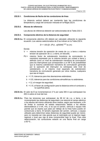CODIGO NACIONAL DE ELECTRICIDAD (SUMINISTRO 2011) 
PARTE 2 REGLAS DE SEGURIDAD PARA LA INSTALACIÓN Y MANTENIMIENTO 
DE LINEAS AÉREAS DE SUMINISTRO ELÉCTRICO Y COMUNICACIONES 
Página 124 
232.D.1. Condiciones de flecha de los conductores de línea 
La distancia vertical deberá ser mantenida bajo las condiciones de 
temperatura y carga del conductor indicada en la Regla 232.A. 
232.D.2. Alturas de referencia 
Las alturas de referencia deberán ser seleccionadas de la Tabla 232-3. 
232.D.3. Componente eléctrico de la distancia de seguridad 
232.D.3.a. El componente eléctrico (D) deberá ser calculado utilizando la siguiente 
ecuación. Los valores seleccionados de D se indican en la Tabla 232-4. 
D = 1,00 {[V. (PU) . a]/500K}1,667 bc (m) 
Donde: 
V = máxima tensión de operación de cresta de c.a. a tierra o máxima 
tensión de operación de c.c. a tierra, en kilovolts; 
PU = máximo factor de sobretensión transitoria de conmutación (o 
maniobra) expresado por la máxima tensión por unidad a tierra y 
definido como un nivel de sobretensión transitoria de conmutación 
para los interruptores que corresponden a un 98 % de probabilidad 
que la máxima sobretensión transitoria de conmutación generada 
por la operación del interruptor no sobrepase este nivel de 
sobretensión, o el máximo nivel esperado de sobretensión 
transitoria de conmutación generado por otros medios, cualquiera 
que sea el mayor; 
a =1,15, tolerancia para tres desviaciones estándares; 
b =1,03, tolerancia para las condiciones atmosféricas no estándares. 
c =1,2, el margen de seguridad; 
K =1,15, el factor de configuración para la distancia entre el conductor y 
la superficie plana. 
232.D.3.b. El valor de D se incrementará en 3 % por cada 300 m que sobrepasen los 
450 m sobre el nivel del mar. 
232.D.3.c. Para las tensiones que sobrepasan de 98 kV de c.a. a tierra, o se 
incrementarán las distancias de seguridad o se reducirá el campo eléctrico 
o los efectos del mismo utilizando otros medios, según sea necesario, a fin 
de limitar la corriente de estado estacionario debido a los efectos 
electrostáticos a 5 mA, rms, si es que el camión, vehículo o equipo más 
grande que se espera que pase por debajo de la línea fuera puesto en 
cortocircuito a tierra. El tamaño esperado del camión, vehículo, o equipo 
utilizado para determinar estas distancias de seguridad puede ser menor, 
pero no necesita ser más grande que el restringido por el régimen legal, 
regional o local que rige al área comprendida bajo la línea. Para esta 
determinación, los conductores estarán en una flecha final sin carga 
a 50 ºC . 
MINISTERIO DE ENERGÍA Y MINAS 2011 
www.minem.gob.pe 
 
