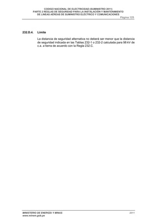 CODIGO NACIONAL DE ELECTRICIDAD (SUMINISTRO 2011) 
PARTE 2 REGLAS DE SEGURIDAD PARA LA INSTALACIÓN Y MANTENIMIENTO 
DE LINEAS AÉREAS DE SUMINISTRO ELÉCTRICO Y COMUNICACIONES 
Página 125 
232.D.4. Límite 
La distancia de seguridad alternativa no deberá ser menor que la distancia 
de seguridad indicada en las Tablas 232-1 o 232-2 calculada para 98 kV de 
c.a. a tierra de acuerdo con la Regla 232.C. 
MINISTERIO DE ENERGÍA Y MINAS 2011 
www.minem.gob.pe 
 