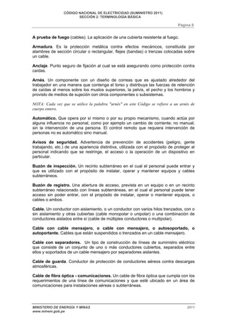 CÓDIGO NACIONAL DE ELECTRICIDAD (SUMINISTRO 2011) 
SECCIÓN 2: TERMINOLOGÍA BÁSICA 
Página 9 
A prueba de fuego (cables). La aplicación de una cubierta resistente al fuego. 
Armadura. Es la protección metálica contra efectos mecánicos, constituida por 
alambres de sección circular o rectangular, flejes (bandas) o trenzas colocadas sobre 
un cable. 
Anclaje. Punto seguro de fijación al cual se está asegurando como protección contra 
caídas. 
Arnés. Un componente con un diseño de correas que es ajustado alrededor del 
trabajador en una manera que contenga el torso y distribuya las fuerzas de retención 
de caídas al menos sobre los muslos superiores, la pelvis, el pecho y los hombros y 
provisto de medios de sujeción con otros componentes o subsistemas. 
NOTA: Cada vez que se utilice la palabra "arnés" en este Código se refiere a un arnés de 
cuerpo entero. 
Automático. Que opera por sí mismo o por su propio mecanismo, cuando actúa por 
alguna influencia no personal, como por ejemplo un cambio de corriente; no manual; 
sin la intervención de una persona. El control remoto que requiera intervención de 
personas no es automático sino manual. 
Avisos de seguridad. Advertencia de prevención de accidentes (peligro, gente 
trabajando, etc.) de una apariencia distintiva, utilizada con el propósito de proteger al 
personal indicando que se restringe, el acceso o la operación de un dispositivo en 
particular. 
Buzón de inspección. Un recinto subterráneo en el cual el personal puede entrar y 
que es utilizado con el propósito de instalar, operar y mantener equipos y cables 
subterráneos. 
Buzón de registro. Una abertura de acceso, prevista en un equipo o en un recinto 
subterráneo relacionado con líneas subterráneas, en el cual el personal puede tener 
acceso sin poder entrar, con el propósito de instalar, operar o mantener equipos, o 
cables o ambos. 
Cable. Un conductor con aislamiento, o un conductor con varios hilos trenzados, con o 
sin aislamiento y otras cubiertas (cable monopolar o unipolar) o una combinación de 
conductores aislados entre sí (cable de múltiples conductores o multipolar). 
Cable con cable mensajero, o cable con mensajero, o autosoportado, o 
autoportante. Cables que están suspendidos o trenzados en un cable mensajero. 
Cable con separadores. Un tipo de construcción de líneas de suministro eléctrico 
que consiste de un conjunto de uno o más conductores cubiertos, separados entre 
ellos y soportados de un cable mensajero por separadores aislantes. 
Cable de guarda. Conductor de protección de conductores aéreos contra descargas 
atmosféricas. 
Cable de fibra óptica - comunicaciones. Un cable de fibra óptica que cumpla con los 
requerimientos de una línea de comunicaciones y que esté ubicado en un área de 
comunicaciones para instalaciones aéreas o subterráneas. 
MINISTERIO DE ENERGÍA Y MINAS 2011 
www.minem.gob.pe 
 