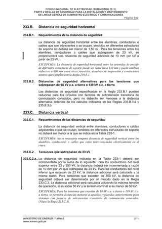 CODIGO NACIONAL DE ELECTRICIDAD (SUMINISTRO 2011) 
PARTE 2 REGLAS DE SEGURIDAD PARA LA INSTALACIÓN Y MANTENIMIENTO 
DE LINEAS AÉREAS DE SUMINISTRO ELÉCTRICO Y COMUNICACIONES 
Página 140 
233.B. Distancia de seguridad horizontal 
233.B.1. Requerimientos de la distancia de seguridad 
La distancia de seguridad horizontal entre los alambres, conductores o 
cables que son adyacentes o se cruzan, tendidos en diferentes estructuras 
de soporte no deberá ser menor de 1,50 m . Para las tensiones entre los 
alambres, conductores o cables que sobrepasen de 23 kV, se 
proporcionará una distancia de seguridad adicional de 10 mm por kV a 
partir de 23 kV. 
EXCEPCIÓN: La distancia de seguridad horizontal entre las retenidas de anclaje 
de diferentes estructuras de soporte puede ser reducida a 150 mm y puede también 
reducirse a 600 mm entre otras retenidas, alambres de suspensión y conductores 
neutros que cumplen con la Regla 230.E.1. 
233.B.2. Distancias de seguridad alternativas para las tensiones que 
sobrepasen de 98 kV c.a. a tierra o 139 kV c.c. a tierra 
Las distancias de seguridad especificadas en la Regla 233.B.1 pueden 
reducirse para los circuitos con factores de sobretensión transitoria de 
conmutación conocidos, pero no deberán ser menores a la distancia 
alternativa obtenida de los cálculos indicados en las Reglas 235.B.3.a y 
235.B.3.b. 
233.C. Distancia vertical 
233.C.1. Requerimientos de las distancias de seguridad 
La distancia de seguridad vertical entre alambres, conductores o cables 
adyacentes o que se cruzan, tendidos en diferentes estructuras de soporte 
no deberá ser menor a la que se indica en la Tabla 233-1. 
EXCEPCIÓN: No es necesaria ninguna distancia de seguridad vertical entre los 
alambres, conductores o cables que estén interconectados eléctricamente en el 
cruce. 
233.C.2. Tensiones que sobrepasan de 23 kV 
233.C.2.a.. La distancia de seguridad indicada en la Tabla 233-1 deberá ser 
incrementada por la suma de lo siguiente: Para los conductores del nivel 
superior entre 23 y 550 kV, la distancia deberá ser incrementada a razón 
de 10 mm por kV que sobrepase de 23 kV. Para los conductores del nivel 
inferior que excedan de 23 kV, la distancia adicional será calculada a la 
misma razón. Para tensiones que exceden de 550 kV, la distancia de 
seguridad deberá ser determinada por el método dado en la Regla 
233.C.3. La distancia adicional será calculada utilizando la máxima tensión 
de operación, si es sobre 50 kV y la tensión nominal si es menor de 50 kV. 
EXCEPCIÓN: Para las tensiones que excedan de 98 kV c.a. a tierra o 139 kV c.c. 
a tierra, se permiten distancias menores a aquellas requeridas anteriormente para 
sistemas con factores de sobretensión transitoria de conmutación conocidos. 
(Véase la Regla 233.C.3). 
MINISTERIO DE ENERGÍA Y MINAS 2011 
www.minem.gob.pe 
 