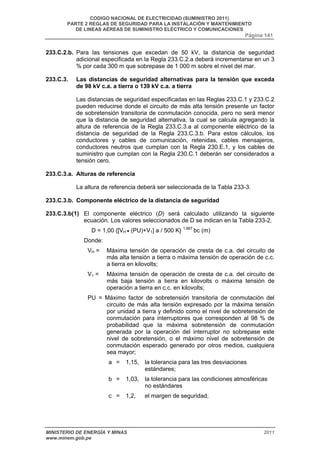 CODIGO NACIONAL DE ELECTRICIDAD (SUMINISTRO 2011) 
PARTE 2 REGLAS DE SEGURIDAD PARA LA INSTALACIÓN Y MANTENIMIENTO 
DE LINEAS AÉREAS DE SUMINISTRO ELÉCTRICO Y COMUNICACIONES 
Página 141 
233.C.2.b. Para las tensiones que excedan de 50 kV, la distancia de seguridad 
adicional especificada en la Regla 233.C.2.a deberá incrementarse en un 3 
% por cada 300 m que sobrepase de 1 000 m sobre el nivel del mar. 
233.C.3. Las distancias de seguridad alternativas para la tensión que exceda 
de 98 kV c.a. a tierra o 139 kV c.a. a tierra 
Las distancias de seguridad especificadas en las Reglas 233.C.1 y 233.C.2 
pueden reducirse donde el circuito de más alta tensión presente un factor 
de sobretensión transitoria de conmutación conocida, pero no será menor 
que la distancia de seguridad alternativa, la cual se calcula agregando la 
altura de referencia de la Regla 233.C.3.a al componente eléctrico de la 
distancia de seguridad de la Regla 233.C.3.b. Para estos cálculos, los 
conductores y cables de comunicación, retenidas, cables mensajeros, 
conductores neutros que cumplan con la Regla 230.E.1, y los cables de 
suministro que cumplan con la Regla 230.C.1 deberán ser considerados a 
tensión cero. 
233.C.3.a. Alturas de referencia 
La altura de referencia deberá ser seleccionada de la Tabla 233-3. 
233.C.3.b. Componente eléctrico de la distancia de seguridad 
233.C.3.b(1) El componente eléctrico (D) será calculado utilizando la siguiente 
ecuación. Los valores seleccionados de D se indican en la Tabla 233-2. 
D = 1,00 {[VH • (PU)+V1] a / 500 K} 1,667 bc (m) 
Donde: 
VH = Máxima tensión de operación de cresta de c.a. del circuito de 
más alta tensión a tierra o máxima tensión de operación de c.c. 
a tierra en kilovolts; 
V1 = Máxima tensión de operación de cresta de c.a. del circuito de 
más baja tensión a tierra en kilovolts o máxima tensión de 
operación a tierra en c.c. en kilovolts; 
PU = Máximo factor de sobretensión transitoria de conmutación del 
circuito de más alta tensión expresado por la máxima tensión 
por unidad a tierra y definido como el nivel de sobretensión de 
conmutación para interruptores que corresponden al 98 % de 
probabilidad que la máxima sobretensión de conmutación 
generada por la operación del interruptor no sobrepase este 
nivel de sobretensión, o el máximo nivel de sobretensión de 
conmutación esperado generado por otros medios, cualquiera 
sea mayor; 
a = 1,15, la tolerancia para las tres desviaciones 
estándares; 
b = 1,03, la tolerancia para las condiciones atmosféricas 
no estándares 
c = 1,2, el margen de seguridad; 
MINISTERIO DE ENERGÍA Y MINAS 2011 
www.minem.gob.pe 
 