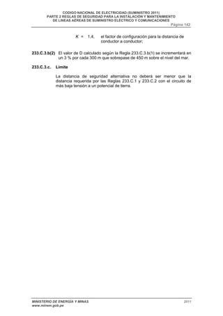 CODIGO NACIONAL DE ELECTRICIDAD (SUMINISTRO 2011) 
PARTE 2 REGLAS DE SEGURIDAD PARA LA INSTALACIÓN Y MANTENIMIENTO 
DE LINEAS AÉREAS DE SUMINISTRO ELÉCTRICO Y COMUNICACIONES 
Página 142 
K = 1,4, el factor de configuración para la distancia de 
conductor a conductor; 
233.C.3.b(2) El valor de D calculado según la Regla 233.C.3.b(1) se incrementará en 
un 3 % por cada 300 m que sobrepase de 450 m sobre el nivel del mar. 
233.C.3.c. Límite 
La distancia de seguridad alternativa no deberá ser menor que la 
distancia requerida por las Reglas 233.C.1 y 233.C.2 con el circuito de 
más baja tensión a un potencial de tierra. 
MINISTERIO DE ENERGÍA Y MINAS 2011 
www.minem.gob.pe 
 