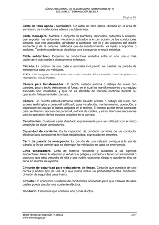 CÓDIGO NACIONAL DE ELECTRICIDAD (SUMINISTRO 2011) 
SECCIÓN 2: TERMINOLOGÍA BÁSICA 
Página 10 
Cable de fibra óptica - suministro. Un cable de fibra óptica ubicado en el área de 
suministro de instalaciones aéreas o subterráneas. 
Cable mensajero. Alambre o conjunto de alambres, desnudos, cubiertos o aislados, 
que soportan los esfuerzos mecánicos aplicados a él por acción de los conductores 
aislados que van adosados, alrededor o sujetados por él y las acciones del medio 
ambiente y de la persona calificada que da mantenimiento; va fijado a soportes o 
anclajes. También puede estar diseñado para transportar energía eléctrica. 
Cable subterráneo. Conjunto de conductores aislados entre sí, con una o más 
cubiertas y que puede ir directamente enterrado. 
Calzada. La porción de una calle o autopista incluyendo los carriles de parada de 
emergencia para uso vehicular. 
NOTA: Una autopista dividida tiene dos o más calzadas. Véase también: carril de parada de 
emergencia; vía de tránsito. 
Cámara para transformador. Un recinto cerrado encima o debajo del suelo con 
paredes, piso y techo resistentes al fuego, en el cual los transformadores y su equipo 
asociado son instalados, y que no es atendida de manera continua durante su 
operación. Véase también: cámara. 
Cámara. Un recinto estructuralmente sólido situado encima o debajo del suelo con 
acceso restringido a personal calificado para instalación, mantenimiento, operación, e 
inspección del equipo o cables alojados en el recinto, El recinto puede tener aberturas 
para ventilación, acceso del personal, entrada de cables, y otras aberturas necesarias 
para la operación de los equipos alojados en la cámara. 
Canalización. Cualquier canal diseñado expresamente para ser utilizado con el único 
propósito de alojar conductores. 
Capacidad de corriente. Es la capacidad de conducir corriente de un conductor 
eléctrico bajo condiciones térmicas establecidas, expresada en amperes. 
Carril de parada de emergencia. La porción de una calzada contigua a la vía de 
tránsito a fin de permitir que se detengan los vehículos en caso de emergencia. 
Cinta señalizadora. Cinta de material resistente y duradero a los agentes 
ambientales, llama la atención y señaliza el peligro y cuidados a tener con el material o 
producto que está después de ella y que podría ocasionar riesgo o accidente sino se 
tiene en cuenta su leyenda. 
Cinturón de seguridad para trabajadores de líneas. Cinturón que consiste de una 
correa y anillos tipo de una D y que puede incluir un portaherramientas. Sinónimo: 
cinturón de seguridad para liniero. 
Circuito. Un conductor o sistema de conductores concebido para que a través de ellos 
cuales pueda circular una corriente eléctrica. 
Conducto. Estructura que contiene uno o más ductos. 
MINISTERIO DE ENERGÍA Y MINAS 2011 
www.minem.gob.pe 
 