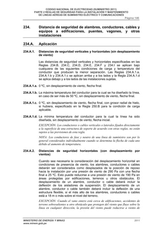 CODIGO NACIONAL DE ELECTRICIDAD (SUMINISTRO 2011) 
PARTE 2 REGLAS DE SEGURIDAD PARA LA INSTALACIÓN Y MANTENIMIENTO 
DE LINEAS AÉREAS DE SUMINISTRO ELÉCTRICO Y COMUNICACIONES 
Página 146 
234. Distancia de seguridad de alambres, conductores, cables y 
equipos a edificaciones, puentes, vagones, y otras 
instalaciones 
234.A. Aplicación 
234.A.1. Distancias de seguridad verticales y horizontales (sin desplazamiento 
de viento) 
Las distancias de seguridad verticales y horizontales especificadas en las 
Reglas 234.B, 234.C, 234.D, 234.E, 234.F y 234.I se aplican bajo 
cualquiera de las siguientes condiciones de carga y temperatura del 
conductor que producen la menor separación. Las Reglas 234.A.1.a, 
234.A.1.b y 234.A.1.c se aplican arriba y a los lados y la Regla 234.A.1.d 
se aplica debajo y a los lados de las instalaciones sujetas. 
234.A.1.a. 0 ºC, sin desplazamiento de viento, flecha final. 
234.A.1.b. La máxima temperatura del conductor para la cual se ha diseñado la línea, 
en caso de ser más de 50 ºC, sin desplazamiento de viento, flecha final. 
234.A.1.c. 0 ºC, sin desplazamiento de viento, flecha final, con grosor radial de hielo, 
si hubiera, especificado en la Regla 250.B para la condición de carga 
aplicable. 
234.A.1.d. La mínima temperatura del conductor para la cual la línea ha sido 
diseñada, sin desplazamiento de viento, flecha inicial. 
EXCEPCIÓN: Los conductores o cables verticales o laterales fijados directamente 
a la superficie de una estructura de soporte de acuerdo con otras reglas, no están 
sujetos a las previsiones de esta regla. 
NOTA: Los conductores de fase y neutro de una línea de suministro son por lo 
general considerados individualmente cuando se determina la flecha de cada uno 
debido al aumento de temperatura. 
234.A.2. Distancias de seguridad horizontales (con desplazamiento por 
vientos) 
Cuando sea necesaria la consideración del desplazamiento horizontal en 
condiciones de presencia de viento, los alambres, conductores o cables 
deberán ser considerados como desplazados de la posición de reposo 
hacia la instalación por una presión de viento de 290 Pa con una flecha 
final a 25 ºC. Esto puede reducirse a una presión de viento de 190 Pa en 
áreas protegidas por edificaciones, terrenos u otros obstáculos. El 
desplazamiento de un alambre, conductor o cable deberá incluir la 
deflexión de los aisladores de suspensión. El desplazamiento de un 
alambre, conductor o cable también deberá incluir la deflexión de una 
estructura flexible, si el más alto de los alambres, conductores o cables 
está a 18 m o más sobre el nivel del terreno. 
EXCEPCIÓN: Cuando el vano entero está cerca de edificaciones, accidentes de 
terreno sobresalientes u otro obstáculo que protegen del viento que fluye sobre la 
línea en cualquier dirección, la presión del viento puede reducirse a viento de 
MINISTERIO DE ENERGÍA Y MINAS 2011 
www.minem.gob.pe 
 