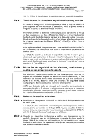 CODIGO NACIONAL DE ELECTRICIDAD (SUMINISTRO 2011) 
PARTE 2 REGLAS DE SEGURIDAD PARA LA INSTALACIÓN Y MANTENIMIENTO 
DE LINEAS AÉREAS DE SUMINISTRO ELÉCTRICO Y COMUNICACIONES 
Página 147 
190 Pa . El área de los árboles no se considera como una protección de una línea. 
234.A.3. Transición entre las distancias de seguridad horizontales y verticales 
La distancia de seguridad horizontal prevalece sobre el nivel del techo o la 
parte superior de una instalación o edificación, hasta el punto donde la 
diagonal es igual a la distancia vertical requerida. 
De manera similar, la distancia horizontal prevalece por encima o debajo 
de las proyecciones de las edificaciones, letreros u otras instalaciones 
hasta el punto donde la diagonal es igual a la distancia vertical requerida. 
Desde este punto la distancia transicional será igual a la distancia vertical 
tal como se muestra en las Figuras 234-1(a) y 234-1(b). NOTA: Véase la 
Regla 219.B. 
Esta regla no deberá interpretarse como una restricción de la instalación 
de un conductor de contacto de trole sobre la línea central aproximada del 
riel que sirve. 
EXCEPCIÓN: Cuando la distancia de seguridad horizontal es mayor que la 
distancia de seguridad vertical, la distancia vertical prevalece fuera del techo o en 
la parte superior de una instalación, o las proyecciones desde una instalación, al 
punto donde la diagonal iguala a la distancia horizontal requerida, tal como se 
muestra en la Figura 234-1(c). 
234.B. Distancias de seguridad de los alambres, conductores y 
cables a otras estructuras de soporte 
Los alambres, conductores o cables de una línea que pasa cerca de un 
soporte de alumbrado, soporte de señal de tránsito (semáforos) o una 
estructura de soporte de una línea secundaria, sin que esté conectada o 
fijada a la misma, deberán tener una distancia de seguridad desde 
cualquier parte de dicha estructura no menor a lo siguiente: 
NOTA: Las distancias dadas en esta regla deben cumplirse para luminarias y 
pastorales ubicados en la misma o en distinta estructura en la que se encuentran 
instalados los alambres, conductores o cables. Asimismo, se debe tomar en cuenta 
los criterios del espacio de trabajo dados en la Regla 237.F. 
234.B.1. Distancias de seguridad horizontales 
234.B.1.a Una distancia de seguridad horizontal, sin viento, de 1,50 m para tensiones 
de hasta 50 kV. 
EXCEPCIÓN: Para las retenidas, cables mensajeros y neutros puestos a tierra de 
manera efectiva que cumplen con la Regla 230.E.1 y para los cables de 300 V o 
menos a tierra que cumplen con los requerimientos de la Regla 230.C.1, 230.C.2 o 
230.C.3, la distancia horizontal puede reducirse a 900 mm . 
234.B.1.b Cuando los siguientes conductores y cables son desplazados de la 
posición de reposo bajo las condiciones de presencia de viento según la 
Regla 234.A.2, las distancias horizontales de dichos conductores o cables 
hacia otras estructuras de soporte no deberán ser menores que aquellas 
que a continuación se muestran: 
MINISTERIO DE ENERGÍA Y MINAS 2011 
www.minem.gob.pe 
 