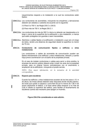CODIGO NACIONAL DE ELECTRICIDAD (SUMINISTRO 2011) 
PARTE 2 REGLAS DE SEGURIDAD PARA LA INSTALACIÓN Y MANTENIMIENTO 
DE LINEAS AÉREAS DE SUMINISTRO ELÉCTRICO Y COMUNICACIONES 
Página 152 
requerimientos respecto a la instalación a la cual los conductores están 
fijados: 
234.C.3.a. Los conductores de acometidas, incluyendo los empalmes y derivaciones 
deberán ser aislados o cubiertos de acuerdo con lo siguiente: 
(1) Para 0 a 750 V, las Regla 230.C o 230.D; 
(2) Para más de 750 V, la Regla 230.C.1. 
234.C.3.b. Los conductores de más de 300 V a tierra no deberán ser desplazados a lo 
largo o cerca de la superficie de la edificación u otra instalación, a menos 
que estén protegidos con guardas o sean inaccesibles. 
234.C.3.c. Alambres o cables fijados a la edificación o instalación y que van a lo largo 
de éstos, tendrá una distancia de seguridad desde la superficie no menor 
de 75 mm. 
234.C.4. Conductores de comunicación fijados a edificios u otras 
instalaciones 
Los conductores o cables de acometida de comunicación pueden ser 
fijados directamente a los edificios u otras instalaciones, siempre y cuando 
haya previa coordinación con el dueño de la propiedad privada. 
En el caso de instalar conductores o cables para servir a otros predios, la 
empresa de servicio público deberá evitar invadir los aires de la propiedad 
privada, para no originar futuros contratiempos con el crecimiento o 
ampliación de la edificación, incluyendo el predio servido. 
NOTA: Para mayor información, ver la normativa de la autoridad 
correspondiente. 
234.C.5. Espacio para escaleras 
Cuando los edificios u otras instalaciones excedan de los tres pisos o 15 m 
de altura, las líneas aéreas deberán estar dispuesta donde resulte práctico, 
de modo que quede un espacio o zona libre de por lo menos de 1,80 m de 
ancho adyacente al edificio, o la línea aérea debe empezar a no más de 
2,50 m desde la superficie del edificio, para facilitar el levantamiento de 
escaleras cuando sea necesario para apagar un incendio. 
Figura 234-2 No considerada en esta edición. 
MINISTERIO DE ENERGÍA Y MINAS 2011 
www.minem.gob.pe 
 