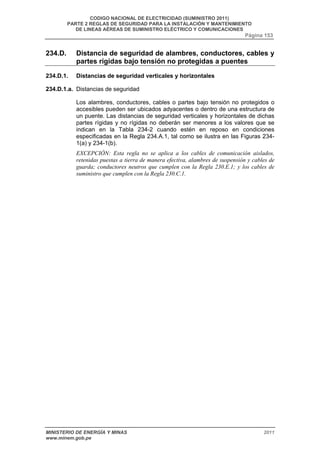 CODIGO NACIONAL DE ELECTRICIDAD (SUMINISTRO 2011) 
PARTE 2 REGLAS DE SEGURIDAD PARA LA INSTALACIÓN Y MANTENIMIENTO 
DE LINEAS AÉREAS DE SUMINISTRO ELÉCTRICO Y COMUNICACIONES 
Página 153 
234.D. Distancia de seguridad de alambres, conductores, cables y 
partes rígidas bajo tensión no protegidas a puentes 
234.D.1. Distancias de seguridad verticales y horizontales 
234.D.1.a. Distancias de seguridad 
Los alambres, conductores, cables o partes bajo tensión no protegidos o 
accesibles pueden ser ubicados adyacentes o dentro de una estructura de 
un puente. Las distancias de seguridad verticales y horizontales de dichas 
partes rígidas y no rígidas no deberán ser menores a los valores que se 
indican en la Tabla 234-2 cuando estén en reposo en condiciones 
especificadas en la Regla 234.A.1, tal como se ilustra en las Figuras 234- 
1(a) y 234-1(b). 
EXCEPCIÓN: Esta regla no se aplica a los cables de comunicación aislados, 
retenidas puestas a tierra de manera efectiva, alambres de suspensión y cables de 
guarda; conductores neutros que cumplen con la Regla 230.E.1; y los cables de 
suministro que cumplen con la Regla 230.C.1. 
MINISTERIO DE ENERGÍA Y MINAS 2011 
www.minem.gob.pe 
 