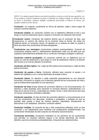 CÓDIGO NACIONAL DE ELECTRICIDAD (SUMINISTRO 2011) 
SECCIÓN 2: TERMINOLOGÍA BÁSICA 
Página 11 
NOTA: Un conducto puede indicar una tubería metálica, un ducto a nivel de una superficie, etc. 
Si un conducto contiene solamente un ducto es llamado un conducto simple, si contiene más de 
un ducto se denomina conducto múltiple, usualmente precisando el número de ductos, por 
ejemplo conducto de dos ductos. 
Conductor. Un material, usualmente en forma de alambre, cable o barra capaz de 
conducir corriente eléctrica. 
Conductor aislado. Un conductor cubierto con un dieléctrico diferente al aire y que 
tenga un nivel de aislamiento igual o superior a la tensión de utilización del circuito. 
Conductor neutro. Conductor del sistema distinto que el conductor de fase, que 
proporciona un camino del retorno de la corriente hacia la fuente. No todos los 
sistemas tienen un conductor neutro. Un ejemplo es un sistema en delta no puesto a 
tierra que tiene tres conductores de fase energizados. 
Conductores con mensajero (conductores aislados autosoportados). Conjunto de 
conductores aislados entre sí, debidamente identificados cada uno de ellos que van 
sujetados helicoidalmente alrededor de un conductor mensajero protegido o desnudo. 
Conductor cubierto (protegido). Un conductor cubierto por un dieléctrico que no 
posea un nivel de aislamiento o que tenga un nivel de aislamiento inferior a la tensión 
del circuito en el cual es utilizado el conductor. 
Conductor de fibra óptica. Ver: cable de fibra óptica-comunicaciones o cable de fibra 
óptica-suministro. 
Conductor de puesta a tierra. Conductor utilizado para conectar el equipo o el 
sistema de cableado a uno o varios electrodos de puesta a tierra. 
Conductor lateral. Un alambre o cable extendido generalmente en una dirección 
horizontal y formando un ángulo con la dirección general de los conductores de línea y 
que es enteramente soportado en una estructura. 
Conductor de línea (líneas aéreas de suministro eléctrico o de comunicaciones). Un 
alambre o cable diseñado para transmitir la corriente eléctrica, extendiéndose a lo 
largo de la ruta de la línea, y soportado por postes, torres u otras estructuras pero que 
no incluye conductores verticales o laterales. 
Conductor expuesto. Un tipo de línea de suministro eléctrico o comunicaciones en la 
cual los conductores son desnudos, cubiertos o protegidos, o aislados sin que su 
pantalla esté puesta a tierra de manera efectiva, soportados directamente en 
estructuras o con aisladores. Sinónimo: conductor abierto. 
Conductor múltiple. Un conjunto de dos o más conductores utilizados como un solo 
conductor y con separadores para mantener una configuración predeterminada. Los 
conductores individuales de este conjunto son llamados subconductores. 
Conectores terminales. Accesorios instalados en los extremos de los conductores 
que permiten su conexión eléctrica segura a los demás elementos del circuito 
eléctrico, para las condiciones preestablecidas, incluyendo las sobrecorrientes. 
MINISTERIO DE ENERGÍA Y MINAS 2011 
www.minem.gob.pe 
 