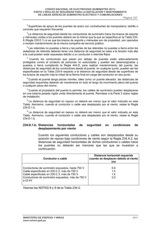 CODIGO NACIONAL DE ELECTRICIDAD (SUMINISTRO 2011) 
PARTE 2 REGLAS DE SEGURIDAD PARA LA INSTALACIÓN Y MANTENIMIENTO 
DE LINEAS AÉREAS DE SUMINISTRO ELÉCTRICO Y COMUNICACIONES 
Página 157 
2 Superficies de apoyo de los puentes de acero con contrafuertes de mampostería, ladrillo o 
concreto que requieren frecuente 
3 La distancia de seguridad desde los conductores de suministro hacia los brazos de soporte 
y ménsulas unidas a los puentes deberá ser la misma que la que se especifica en la Tabla 235- 
6 (Regla 235.E.1) si es que los brazos de soporte y ménsulas son de propiedad, son operados 
o reciben mantenimiento de la misma compañía de servicio público. 
4 Las retenidas no puestas a tierra y las partes de las retenidas no puestas a tierra entre los 
aisladores de retenida deberán tener una distancia de seguridad en base a la tensión más alta 
a la cual pueden estar expuestas debido a un conductor o retenida flojos. 
5 Cuando los conductores que pasan por debajo de puentes están adecuadamente 
protegidos contra el contacto de personas no autorizadas y pueden ser desenergizados y 
puestos a tierra cumpliendo la Regla 444.D, para realizar mantenimiento del puente, las 
distancias de seguridad de los conductores desde el puente, en cualquier punto, pueden ser las 
especificadas en la Tabla 235-6 respecto a la distancia de seguridad desde las superficies de 
los brazos de soporte más la mitad de la flecha final sin carga del conductor en ese punto. 
6 Cuando el puente tenga piezas móviles, tales como un puente elevador, las distancias de 
seguridad requeridas deberán de mantenerse en todo el rango de movimiento pleno del puente 
o cualquier pieza del mismo. 
7 Cuando el propietario del puente lo permita, los cables de suministro pueden desplazarse 
en una tubería pesada rígida unida directamente al puente. Remítase a la Parte 3 sobre reglas 
de instalación. 
8 La distancia de seguridad en reposo no deberá ser menor que el valor indicado en esta 
Tabla. Asimismo, cuando el conductor o cable sea desplazado por el viento; véase la Regla 
234.D.1.b. 
9 La distancia de seguridad en reposo no deberá ser menor que el valor indicado en esta 
Tabla. Asimismo, cuando el conductor o cable sea desplazado por el viento; véase la Regla 
234.D.1.b. 
234.D.1.b. Distancias horizontales de seguridad en condiciones de 
desplazamiento por viento 
Cuando los siguientes conductores y cables son desplazados desde su 
posición de reposo bajo condiciones de viento según la Regla 234.A.2, las 
distancias de seguridad horizontales de dichos conductores o cables hacia 
los puentes no deberán ser menores que las que se muestran a 
continuación: 
Conductor o cable 
Distancia horizontal requerida 
cuando se desplacen debido al viento 
(m) 
Conductores de suministro expuestos, hasta 750 V 
Cable especificado en 230.C.2, más de 750 V 
Cable especificado en 230.C.3, más de 750 V 
Conductores de suministro expuestos, más de 750 V 
a 23 kV 
0,9 
1,4 
1,4 
2,0 
Véanse las NOTAS 8 y 9 de la Tabla 234-2. 
MINISTERIO DE ENERGÍA Y MINAS 2011 
www.minem.gob.pe 
 