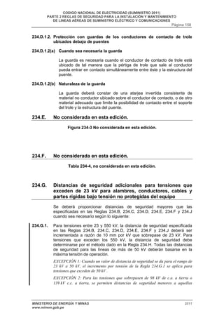 CODIGO NACIONAL DE ELECTRICIDAD (SUMINISTRO 2011) 
PARTE 2 REGLAS DE SEGURIDAD PARA LA INSTALACIÓN Y MANTENIMIENTO 
DE LINEAS AÉREAS DE SUMINISTRO ELÉCTRICO Y COMUNICACIONES 
Página 158 
234.D.1.2. Protección con guardas de los conductores de contacto de trole 
ubicados debajo de puentes 
234.D.1.2(a) Cuando sea necesaria la guarda 
La guarda es necesaria cuando el conductor de contacto de trole está 
ubicado de tal manera que la pértiga de trole que sale al conductor 
pueda entrar en contacto simultáneamente entre éste y la estructura del 
puente. 
234.D.1.2(b) Naturaleza de la guarda 
La guarda deberá constar de una atarjea invertida consistente de 
material no conductor ubicado sobre el conductor de contacto, o de otro 
material adecuado que limite la posibilidad de contacto entre el soporte 
del trole y la estructura del puente. 
234.E. No considerada en esta edición. 
Figura 234-3 No considerada en esta edición. 
234.F. No considerada en esta edición. 
Tabla 234-4, no considerada en esta edición. 
234.G. Distancias de seguridad adicionales para tensiones que 
exceden de 23 kV para alambres, conductores, cables y 
partes rígidas bajo tensión no protegidas del equipo 
Se deberá proporcionar distancias de seguridad mayores que las 
especificadas en las Reglas 234.B, 234.C, 234.D, 234.E, 234.F y 234.J 
cuando sea necesario según lo siguiente: 
234.G.1. Para tensiones entre 23 y 550 kV, la distancia de seguridad especificada 
en las Reglas 234.B, 234.C, 234.D, 234.E, 234.F y 234.J deberá ser 
incrementada a razón de 10 mm por kV que sobrepase de 23 kV. Para 
tensiones que exceden los 550 kV, la distancia de seguridad debe 
determinarse por el método dado en la Regla 234.H. Todas las distancias 
de seguridad para las líneas de más de 50 kV deberán basarse en la 
máxima tensión de operación. 
EXCEPCIÓN 1: Cuando un valor de distancia de seguridad se da para el rango de 
23 kV a 50 kV, el incremento por tensión de la Regla 234.G.1 se aplica para 
tensiones que exceden de 50 kV . 
EXCEPCIÓN 2: Para las tensiones que sobrepasen de 98 kV de c.a. a tierra o 
139 kV c.c. a tierra, se permiten distancias de seguridad menores a aquellas 
MINISTERIO DE ENERGÍA Y MINAS 2011 
www.minem.gob.pe 
 