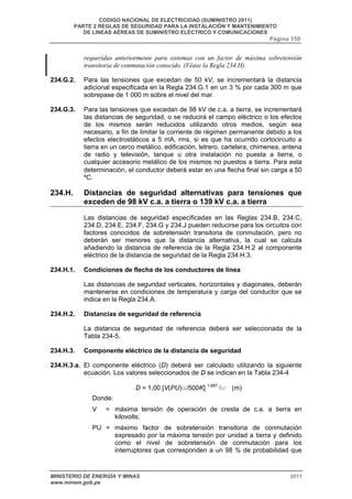 CODIGO NACIONAL DE ELECTRICIDAD (SUMINISTRO 2011) 
PARTE 2 REGLAS DE SEGURIDAD PARA LA INSTALACIÓN Y MANTENIMIENTO 
DE LINEAS AÉREAS DE SUMINISTRO ELÉCTRICO Y COMUNICACIONES 
Página 159 
requeridas anteriormente para sistemas con un factor de máxima sobretensión 
transitoria de conmutación conocido. (Véase la Regla 234.H). 
234.G.2. Para las tensiones que excedan de 50 kV, se incrementará la distancia 
adicional especificada en la Regla 234.G.1 en un 3 % por cada 300 m que 
sobrepase de 1 000 m sobre el nivel del mar. 
234.G.3. Para las tensiones que excedan de 98 kV de c.a. a tierra, se incrementará 
las distancias de seguridad, o se reducirá el campo eléctrico o los efectos 
de los mismos serán reducidos utilizando otros medios, según sea 
necesario, a fin de limitar la corriente de régimen permanente debido a los 
efectos electrostáticos a 5 mA, rms, si es que ha ocurrido cortocircuito a 
tierra en un cerco metálico, edificación, letrero, cartelera, chimenea, antena 
de radio y televisión, tanque u otra instalación no puesta a tierra, o 
cualquier accesorio metálico de los mismos no puestos a tierra. Para esta 
determinación, el conductor deberá estar en una flecha final sin carga a 50 
ºC. 
234.H. Distancias de seguridad alternativas para tensiones que 
exceden de 98 kV c.a. a tierra o 139 kV c.a. a tierra 
Las distancias de seguridad especificadas en las Reglas 234.B, 234.C, 
234.D, 234.E, 234.F, 234.G y 234.J pueden reducirse para los circuitos con 
factores conocidos de sobretensión transitoria de conmutación, pero no 
deberán ser menores que la distancia alternativa, la cual se calcula 
añadiendo la distancia de referencia de la Regla 234.H.2 al componente 
eléctrico de la distancia de seguridad de la Regla 234.H.3. 
234.H.1. Condiciones de flecha de los conductores de línea 
Las distancias de seguridad verticales, horizontales y diagonales, deberán 
mantenerse en condiciones de temperatura y carga del conductor que se 
indica en la Regla 234.A. 
234.H.2. Distancias de seguridad de referencia 
La distancia de seguridad de referencia deberá ser seleccionada de la 
Tabla 234-5. 
234.H.3. Componente eléctrico de la distancia de seguridad 
234.H.3.a. El componente eléctrico (D) deberá ser calculado utilizando la siguiente 
ecuación. Los valores seleccionados de D se indican en la Tabla 234-4 
D = 1,00 [V(PU)a/500K] 1,667 bc (m) 
Donde: 
V = máxima tensión de operación de cresta de c.a. a tierra en 
kilovolts; 
PU = máximo factor de sobretensión transitoria de conmutación 
expresado por la máxima tensión por unidad a tierra y definido 
como el nivel de sobretensión de conmutación para los 
interruptores que corresponden a un 98 % de probabilidad que 
MINISTERIO DE ENERGÍA Y MINAS 2011 
www.minem.gob.pe 
 