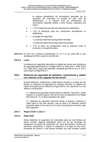 CODIGO NACIONAL DE ELECTRICIDAD (SUMINISTRO 2011) 
PARTE 2 REGLAS DE SEGURIDAD PARA LA INSTALACIÓN Y MANTENIMIENTO 
DE LINEAS AÉREAS DE SUMINISTRO ELÉCTRICO Y COMUNICACIONES 
Página 160 
la máxima sobretensión de conmutación generada por la 
operación del interruptor no exceda de este nivel de 
sobretensión, o el máximo nivel de sobretensión de 
conmutación esperado debido a otros medios, cualquiera sea 
mayor; 
a = 1,15, la tolerancia para las tres desviaciones estándares; 
b = 1,03, la tolerancia para las condiciones atmosféricas no 
estándares; 
c = el margen de seguridad: 
1,2 para las distancias de seguridad verticales 
1,0 para las distancias de seguridad horizontales; 
K = 1,15, el factor de configuración para la distancia entre el 
conductor y la superficie plana. 
234.H.3.b. El valor de D deberá incrementarse en un 3 % por cada 300 m que 
sobrepase de 450 m sobre el nivel del mar. 
234.H.4. Límite 
La distancia de seguridad alternativa no deberá ser menor que la distancia 
de seguridad especificada en la Regla 234.B, la Tabla 234-1, Tabla 234-2 
o la Tabla 234-3, según sea aplicable, calculada para 98 kV de c.a. rms a 
tierra según la Regla 234.G.1. 
234.I. Distancia de seguridad de alambres, conductores y cables 
con relación a los vagones de ferrocarril 
Cuando alambres, conductores o cable aéreos recorran a lo largo de vías 
férreas, la distancia de seguridad en cualquier dirección no deberá ser 
menor de aquella que se indica en la Figura 234-5. Los valores de V y H se 
definen a continuación: 
V = distancia de seguridad vertical desde el alambre, conductor o cable 
ubicado en la parte superior del riel tal como se especifica en la Regla 
232 menos 6,1 m, la altura hipotética del vagón 
H = distancia de seguridad horizontal desde el alambre, conductor o 
cable hacia el riel más cercano, que es igual a la distancia vertical 
requerida sobre el riel menos 4,6 m como se calcula por el menor valor 
de lo siguiente: 
234.I.1. Reglas 232.B.1 y 232.C.1 
234.I.2. Regla 232D 
Estas distancias de seguridad son calculadas para las vías férreas por 
donde circulan vagones estándares como los de las empresas de 
transportes al servicio de transbordo con otros ferrocarriles. Cuando los 
alambres, conductores o cables se desplazan a lo largo de una mina, 
transporte de troncos y vías férreas similares que sólo manejan coches 
MINISTERIO DE ENERGÍA Y MINAS 2011 
www.minem.gob.pe 
 