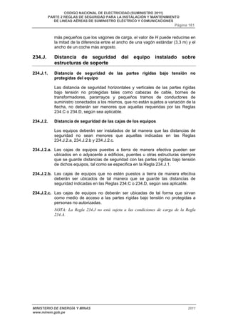 CODIGO NACIONAL DE ELECTRICIDAD (SUMINISTRO 2011) 
PARTE 2 REGLAS DE SEGURIDAD PARA LA INSTALACIÓN Y MANTENIMIENTO 
DE LINEAS AÉREAS DE SUMINISTRO ELÉCTRICO Y COMUNICACIONES 
Página 161 
más pequeños que los vagones de carga, el valor de H puede reducirse en 
la mitad de la diferencia entre el ancho de una vagón estándar (3,3 m) y el 
ancho de un coche más angosto. 
234.J. Distancia de seguridad del equipo instalado sobre 
estructuras de soporte 
234.J.1. Distancia de seguridad de las partes rígidas bajo tensión no 
protegidas del equipo 
Las distancia de seguridad horizontales y verticales de las partes rígidas 
bajo tensión no protegidas tales como cabezas de cable, bornes de 
transformadores, pararrayos y pequeños tramos de conductores de 
suministro conectados a los mismos, que no están sujetos a variación de la 
flecha, no deberán ser menores que aquellas requeridas por las Reglas 
234.C o 234.D, según sea aplicable. 
234.J.2. Distancia de seguridad de las cajas de los equipos 
Los equipos deberán ser instalados de tal manera que las distancias de 
seguridad no sean menores que aquellas indicadas en las Reglas 
234.J.2.a, 234.J.2.b y 234.J.2.c. 
234.J.2.a. Las cajas de equipos puestos a tierra de manera efectiva pueden ser 
ubicados en o adyacente a edificios, puentes u otras estructuras siempre 
que se guarde distancias de seguridad con las partes rígidas bajo tensión 
de dichos equipos, tal como se especifica en la Regla 234.J.1. 
234.J.2.b. Las cajas de equipos que no estén puestos a tierra de manera efectiva 
deberán ser ubicados de tal manera que se guarde las distancias de 
seguridad indicadas en las Reglas 234.C o 234.D, según sea aplicable. 
234.J.2.c. Las cajas de equipos no deberán ser ubicadas de tal forma que sirvan 
como medio de acceso a las partes rígidas bajo tensión no protegidas a 
personas no autorizadas. 
NOTA: La Regla 234.J no está sujeta a las condiciones de carga de la Regla 
234.A. 
MINISTERIO DE ENERGÍA Y MINAS 2011 
www.minem.gob.pe 
 