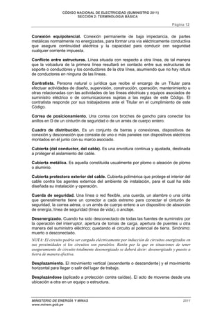 CÓDIGO NACIONAL DE ELECTRICIDAD (SUMINISTRO 2011) 
SECCIÓN 2: TERMINOLOGÍA BÁSICA 
Página 12 
Conexión equipotencial. Conexión permanente de baja impedancia, de partes 
metálicas normalmente no energizadas, para formar una vía eléctricamente conductiva 
que asegure continuidad eléctrica y la capacidad para conducir con seguridad 
cualquier corriente impuesta. 
Conflicto entre estructuras. Línea situada con respecto a otra línea, de tal manera 
que la volcadura de la primera línea resultará en contacto entre sus estructuras de 
soporte o conductores y los conductores de la otra línea, asumiendo que no hay rotura 
de conductores en ninguna de las líneas. 
Contratista. Persona natural o jurídica que recibe el encargo de un Titular para 
efectuar actividades de diseño, supervisión, construcción, operación, mantenimiento u 
otras relacionadas con las actividades de las líneas eléctricas y equipos asociados de 
suministro eléctrico o de comunicaciones sujetas a las reglas de este Código. El 
contratista responde por sus trabajadores ante el Titular en el cumplimiento de este 
Código. 
Correa de posicionamiento. Una correa con broches de gancho para conectar los 
anillos en D de un cinturón de seguridad o de un arnés de cuerpo entero. 
Cuadro de distribución. Es un conjunto de barras y conexiones, dispositivos de 
conexión y desconexión que consiste de uno o más paneles con dispositivos eléctricos 
montados en él junto con su marco asociado. 
Cubierta (del conductor, del cable). Es una envoltura continua y ajustada, destinada 
a proteger el aislamiento del cable. 
Cubierta metálica. Es aquella constituida usualmente por plomo o aleación de plomo 
o aluminio. 
Cubierta protectora exterior del cable. Cubierta polimérica que protege el interior del 
cable contra los agentes externos del ambiente de instalación, para el cual ha sido 
diseñada su instalación y operación. 
Cuerda de seguridad. Una línea o red flexible, una cuerda, un alambre o una cinta 
que generalmente tiene un conector a cada extremo para conectar el cinturón de 
seguridad, la correa aérea, o un arnés de cuerpo entero a un dispositivo de absorción 
de energía, línea de seguridad (línea de vida), o anclaje. 
Desenergizado. Cuando ha sido desconectado de todas las fuentes de suministro por 
la operación del interruptor, apertura de tomas de carga, apertura de puentes u otra 
manera del suministro eléctrico; quedando el circuito al potencial de tierra. Sinónimo: 
muerto o desconectado. 
NOTA: El circuito podría ser cargado eléctricamente por inducción de circuitos energizados en 
sus proximidades si los circuitos son paralelos. Razón por la que en situaciones de tener 
aseguramiento de circuito totalmente desenergizado se deberá decir: desenergizado y puesto a 
tierra de manera efectiva. 
Desplazamiento. El movimiento vertical (ascendente o descendente) y el movimiento 
horizontal para llegar o salir del lugar de trabajo. 
Desplazándose (aplicado a protección contra caídas). El acto de moverse desde una 
ubicación a otra en un equipo o estructura. 
MINISTERIO DE ENERGÍA Y MINAS 2011 
www.minem.gob.pe 
 