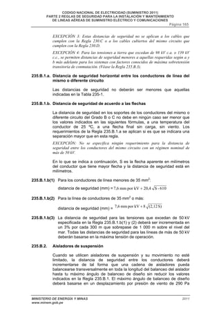 CODIGO NACIONAL DE ELECTRICIDAD (SUMINISTRO 2011) 
PARTE 2 REGLAS DE SEGURIDAD PARA LA INSTALACIÓN Y MANTENIMIENTO 
DE LINEAS AÉREAS DE SUMINISTRO ELÉCTRICO Y COMUNICACIONES 
Página 165 
EXCEPCIÓN 3: Estas distancias de seguridad no se aplican a los cables que 
cumplen con la Regla 230.C o a los cables cubiertos del mismo circuito que 
cumplen con la Regla 230.D. 
EXCEPCIÓN 4: Para las tensiones a tierra que excedan de 98 kV c.a. o 139 kV 
c.c., se permiten distancias de seguridad menores a aquellas requeridas según a y 
b más adelante para los sistemas con factores conocidos de máxima sobretensión 
transitoria de conmutación. (Véase la Regla 235.B.3). 
235.B.1.a. Distancia de seguridad horizontal entre los conductores de línea del 
mismo o diferente circuito 
Las distancias de seguridad no deberán ser menores que aquellas 
indicadas en la Tabla 235-1. 
235.B.1.b. Distancia de seguridad de acuerdo a las flechas 
La distancia de seguridad en los soportes de los conductores del mismo o 
diferente circuito del Grado B o C no debe en ningún caso ser menor que 
los valores indicados en las siguientes fórmulas, a una temperatura del 
conductor de 25 ºC, a una flecha final sin carga, sin viento. Los 
requerimientos de la Regla 235.B.1.a se aplican si es que se indicara una 
separación mayor que en esta regla. 
EXCEPCIÓN: No se especifica ningún requerimiento para la distancia de 
seguridad entre los conductores del mismo circuito con un régimen nominal de 
más de 50 kV. 
En lo que se indica a continuación, S es la flecha aparente en milímetros 
del conductor que tiene mayor flecha y la distancia de seguridad está en 
milímetros. 
235.B.1.b(1) Para los conductores de línea menores de 35 mm2: 
distancia de seguridad (mm) = 7,6 mm por kV + 20,4 S - 610 
235.B.1.b(2) Para la línea de conductores de 35 mm2 o más: 
distancia de seguridad (mm) = 7,6 mm por kV + 8 (2,12 S) 
235.B.1.b(3) La distancia de seguridad para las tensiones que excedan de 50 kV 
especificada en la Regla 235.B.1.b(1) y (2) deberá ser incrementada en 
un 3% por cada 300 m que sobrepase de 1 000 m sobre el nivel del 
mar. Todas las distancias de seguridad para las líneas de más de 50 kV 
deberán basarse en la máxima tensión de operación. 
235.B.2. Aisladores de suspensión 
Cuando se utilicen aisladores de suspensión y su movimiento no esté 
limitado, la distancia de seguridad entre los conductores deberá 
incrementarse de tal forma que una cadena de aisladores pueda 
balancearse transversalmente en toda la longitud del balanceo del aislador 
hasta tu máximo ángulo de balanceo de diseño sin reducir los valores 
indicados en la Regla 235.B.1. El máximo ángulo de balanceo de diseño 
deberá basarse en un desplazamiento por presión de viento de 290 Pa 
MINISTERIO DE ENERGÍA Y MINAS 2011 
www.minem.gob.pe 
 